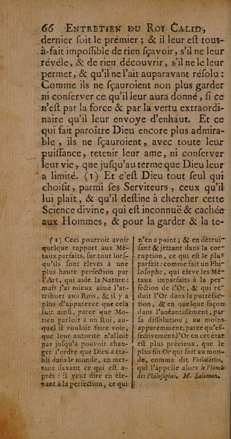 a ; ., + — 5 . a” ‘ à à RTC OORTE D he jai 74 2 ‘ &gt; A 66 “ENTRETIEN DU Rot PE dernier foit le prémier ; &amp; il leur eft tout- . à-fait impoñfble de rien fçavoir, s’ilne leur révéle, &amp; de rien découvrir, s’ilneleleur permet, &amp; qu'ilne l'ait auparavant réfolu : - Comme ils ne fçauroient non plus garder -ni conferver ce qu’il leur aura donné, fi ce n eft par la force &amp; par la vertu Ce . naire qu'il leur envoye d’enhaut. Et ce qui fait paroître Dieu encore plus admira- ble , ils ne fçauroient , avec toute leur _ puiffance,. retenir leur ame, ni conferver leur vie, que jufqu'autermeque Dieu leur ou (1) Et c'eft Dieu tout feul qui choifit, parmi fes Serviteurs , ceux qu’il h … Jui plait, &amp; qu'il deftine à chercher cette » _ Science divine, qui eft inconnuë &amp; cachée aux Hommes, &amp; poRE la garder &amp; ia te- (2) Ceci pourroit avoir | n’ena paint; &amp; en détrui- quelque rapport aux Mé- | fant &amp; jettant dans la cor taux parfaits, {ur tout lorf- |: ruption, ce qui eft le plus qu'ils font élevés à une | parfait:commefaitun Phi- plus haute perfe&amp;ion par | lofophe, qui éleve les Mé- -PArt, qui aide la Nature: | taux imparfaits à. la per _mafs jai mieux aimé l’at- | fe&amp;ion de Or, &amp; qui ré” tribuer aux Rois, &amp; il y a | duit l’Or dansla putréfaé— ” 5 ‘plus d'apparence que cela | tion, &amp;en quelque façor fuit ainf, parce que Mo-| dans l’anéantiflement , par” rien parloit à un Roi, au- | fa diflolutiou ; au moins. quel 4 vouloit faire voir, |: apparemment; parce qu’ef- \ que lee autorité n’alloit {, feétivementl’Oren cetétat pas juiqu ’à pouvoir. chan- | eft plus précieux, que le ger | ’ordre que Dieu à éta- | plus fin Or qui foit au mon. bii dans le monde, en met- |: de, comme dit Philalétha, | . tant devant ce qui eft a- | qui l’appeile alors le Plomb: j LAS . près : :l veut dire en éle- | des Philofophes. M. Salemens. ' | æantälaperfediou, çe qui.