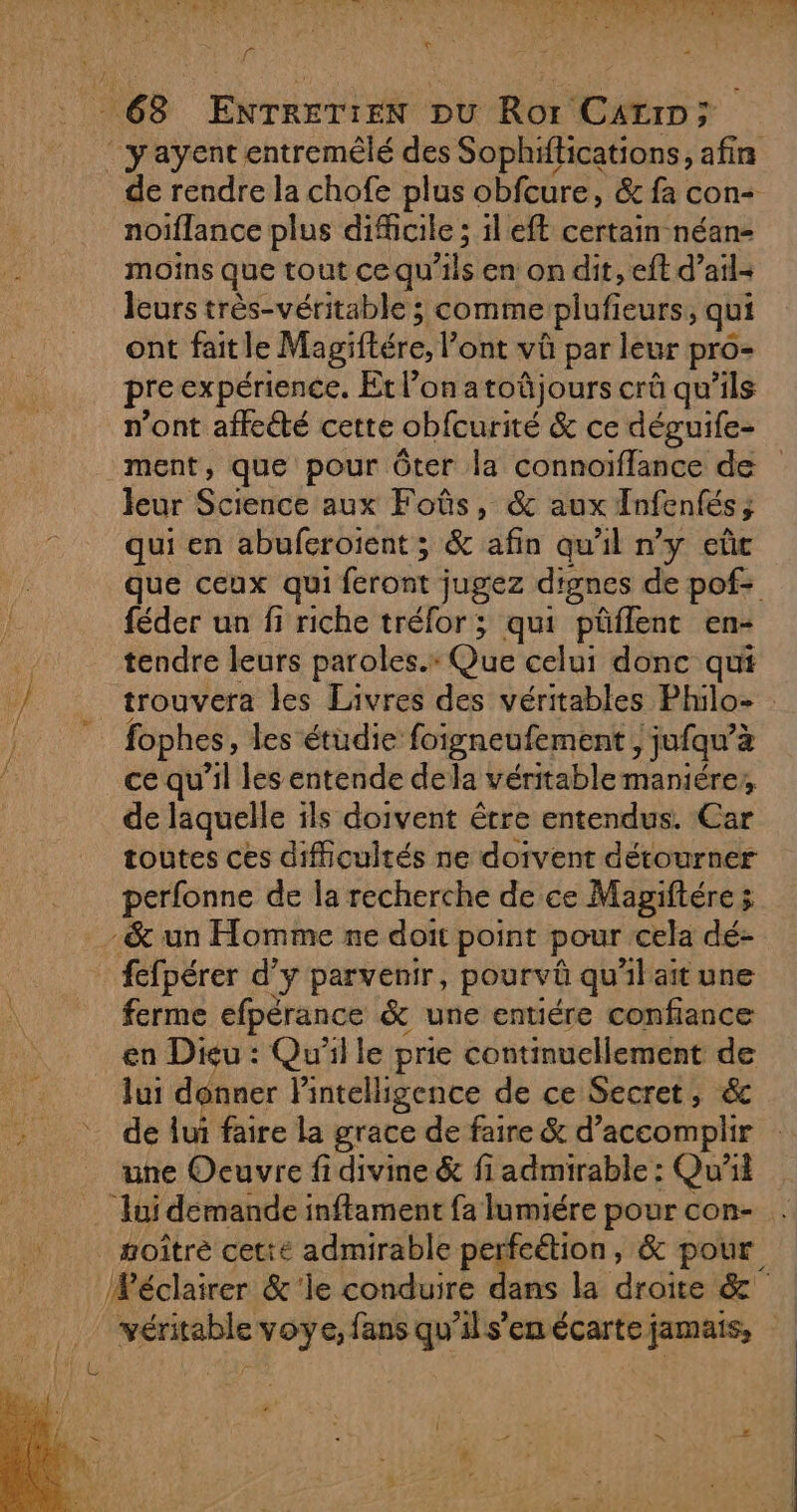 Lie sa NUE MA der St ms IE LR ER A AP AE ee RD K à f F CE | 63 ENTRETIEN pu Ror Carr; ‘ yayent entremêlé des Sophiftications, afirs de rendre la chofe plus obfcure, &amp; fa con- noïflance plus difficile ; il eft certain néan- moins que tout ce qu'ils en on dit, eft d’ail- leurs très-véritable ; comme plufieurs, qui ont fait le Magiftére, l'ont vû par leur pro- pre expérience. Et l’on atoûjours crû qu’ils n’ont affeété cette obfcurité &amp; ce déguife- ment, que pour Ôter la connoïflance de leur Science aux Foûs, &amp; aux Infenfés; qui en abuferoient ; &amp; afin qu'il n’y eûc que ceux qui feront jugez dignes de pof= féder un fi riche tréfor; qui püflent en- F tendre leurs paroles.» Que celui donc qui / | trouvera les Livres des véritables Philo fophes, les étudie foigneufement , jufqu’à ce qu’il les entende dela véritable maniére,, de laquelle ils doivent être entendus. Car toutes ces difficultés ne doivent détourner perfonne de la recherche de ce Mapiftére ÿ - &amp; un Homme ne doit point pour cela dé- fefpérer d’y parvenir, pourvû qu'il ait une ferme efpérance &amp; une entiére confiance en Dieu : Qu'il le prie continuellement de lui donner lintelligence de ce Secret, &amp; de lui faire la grace de faire &amp; d'accomplir une Ocuvre fidivine &amp; fi admirable : Qui ‘lui demande inftament fa lumiére pour con- _ oîtré cette admirable perfeétion, &amp; pour Wéclairer &amp;'le conduire dans la droite &amp; véritable voye, fans qu'ils’en écarte jamais,