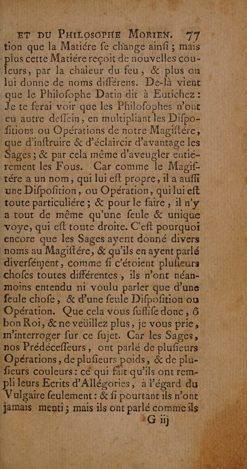 ET DU PHicosorxte MorrEN. #* tion que la Matiére fe change aïnfi ; mais plus cette Matiére reçoit de nouvelles cou- leurs, par la chaleur du feu, &amp; plus on lui donne de noms différens. De-là vient que le Philofophe Datin dit à Eutichez: Je te ferai voir que les Philofophes n’ont eu autre deffein, en multipliant les Difbo- fiuons ou Opérations de notre Magiitére, que d'inftruire &amp; d’éclaircir d'avantage les Sages ; &amp; par cela même d’aveugler eutié- rement les Fous. Car comme le Mag. tére a un nom, quiluieft propre, ilaauff : une Difpofition, ou Opération, quilui eft | toute particuliére ; &amp; pour le faire ; il n’y a tout de même qu’une feule &amp; unique -voye, qui eft toute droite. C'eft pourquoi de encore que les Sages ayent donné divers noms au Magiftére, &amp; qu'ils en ayent parlé diverfément, comme fi c’étoient plufieurs chofes toutes différentes, ils n’ont néan- : moins entendu ni voulu parler que d’une feule chofe, &amp; d’une feule Difpofition ou Opération. Que cela vous fuflife donc, 6  ‘bon Roï, &amp; ne veüillez plus, je vous prie, m'nterroger fur ce fujet. Car les Sages, nos Prédécefleurs, ont parlé de plufieurs Opérations, de plufieurs poids, &amp; de plu- fieurs couleurs : cé qui fair qu'ils ont rem plileurs Ecrits d’Allégories, à l'égard du ne Vulgaire feulement : &amp; fi pourtantils n'ont jamais menti; mais ils ont parlé commeils