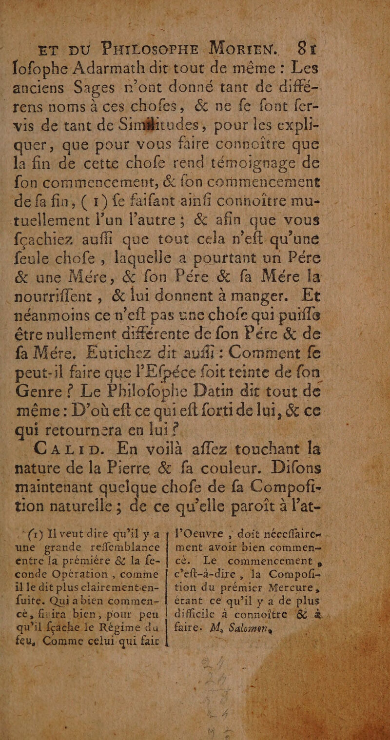 ET pu D ons MORTE gr pe Adarmath dit tout de même : Les anciens Sages r’ont donné tant de diffé rens noms à ces chofes, &amp; ne fe font fer- tt vis de tant de Simitudes, pour lesexpli quer, que pour vous faire connoître que la fin de cette chofe rend témoignage de # fon commencement, &amp; fon commencement de fa fin, ( 1) fe faifant ainfi connoîtremus | .tuellement l’un l’autre ; &amp; afin que vous TER fcachiez auffi que tout cela n’eft. qu'une | feule chofe , laquelle a pourtant un Pére &amp; une Mére, &amp; fon Pére &amp; fa Mére la .nourriffent , &amp; lui donnent à manger. Et néanmoins ce n’eft pas unechofe quipuils … être nullement différente de fon Pére &amp; de: fa Mére. Eutichez dit auf : Comment fe | peut-il faire que l'Efpéce foit teinte de fon _ Genre ? Le Philofophe Datin dit tout de même : D’où eft ce qu efl forti de lui, &amp; ce qui retournera en fui £ | à REA “CaALrD..En sen aflez. pitch an la 4 nature de la Pierre &amp; fa couleur. Difons maintenant quelque chofe de fa C ompofi- tion naturelle; de ce qu’elle paroît à l’at- Joe doit OR ” À LE avoir bien commen Re Le commencement, We Celà. dire, Ja Compofi- “illedit plus clairementien- | tion du prémier Mercures os | fuite. Qui a bien commen- | érant ce qu'il yadeplus cé, Le Den pour peu aire à connoître Lo TT) Il veut dire qu’il ya | une grande reflemblance _ entre la prémiére &amp; la fe- conde Opération , comme e je D du faire: M, Salons À +