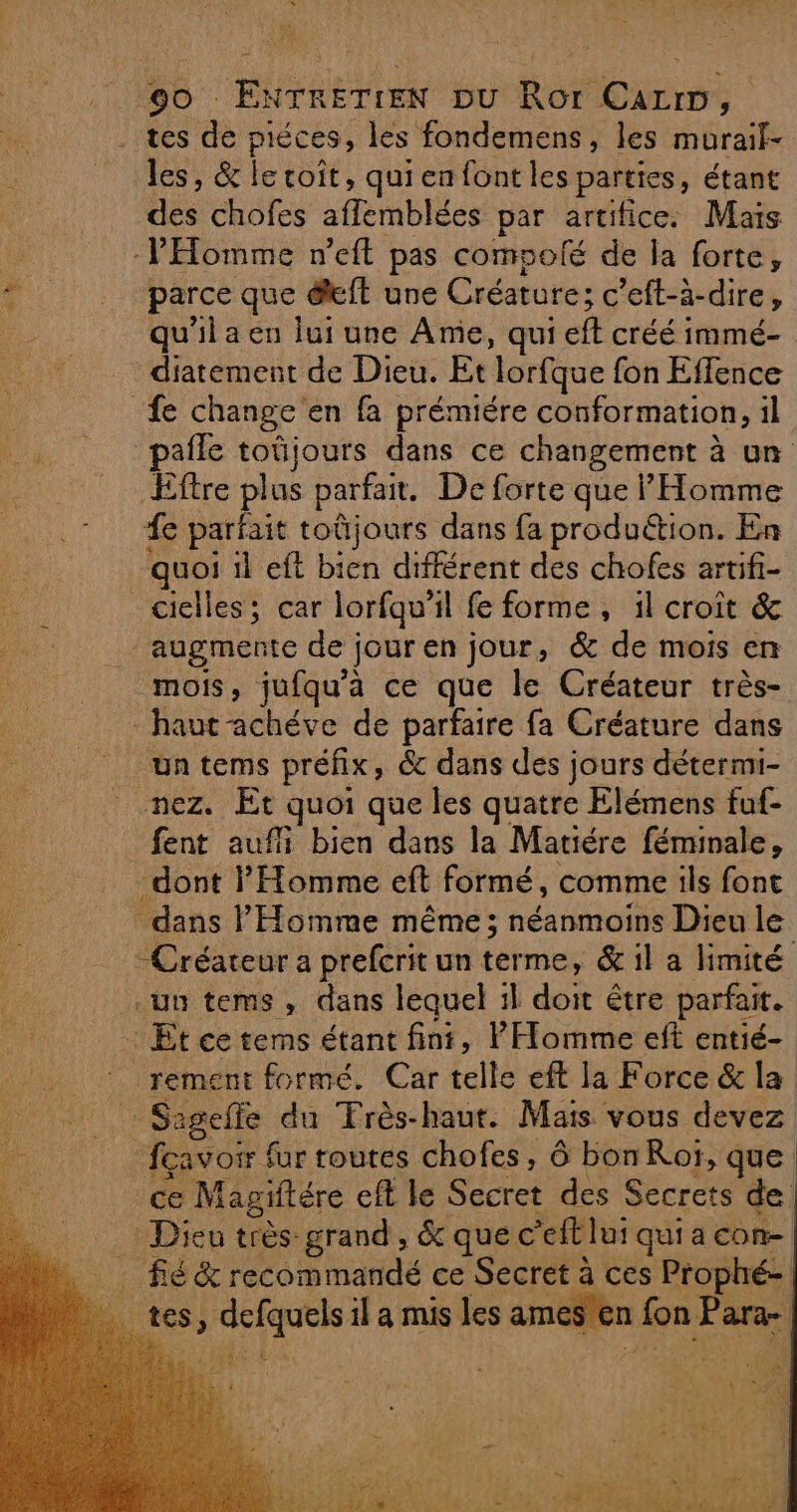 EE A | d es nl, UE | les, &amp; le coît, qui en font les parties, étant des chofes affemblées par artifice. Mais parce que éft une Créature; c’eft-à-dire, qu'il a en lui une Ame, qui eft créé immé- diatement de Dieu. Et lorfque fon Effence pafle toüjours dans ce changement à un Eftre plus parfait. De forte que l'Homme fe parfait toûjours dans fa produ&amp;tion. En quoi 1l eft bien différent des chofes artifi- augmente de jour en jour, &amp; de mois en mois, jufqu'a ce que le Créateur très- un tems préfix, &amp; dans des jours détermi- nez. Et quoi que les quatre Elémens fuf- fent aufi bien dans la Matiére féminale, dont l'Homme eft formé, comme ils font dans l'Homme même ; néanmoins Dieu le Créateur a prefcrit un terme, &amp; il a limité rement formé. Car telle eft la Force &amp; la