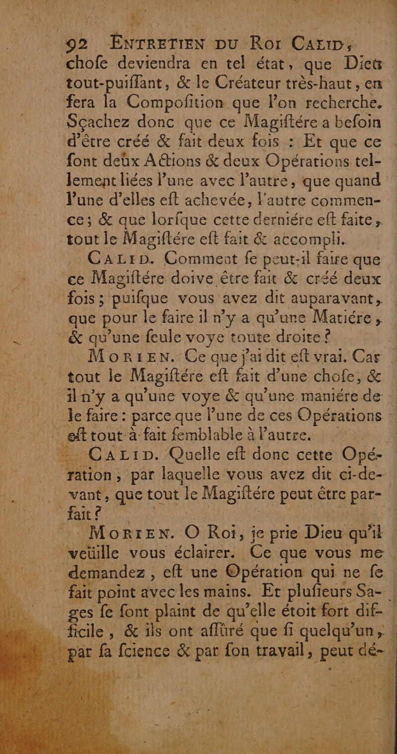 M: 02 Énrrettren pu Ror Cari, ‘chofe deviendra en tel état, que Diets fera la Compofition que lon secherche. Sçachez donc que ce Magiftére a befoin d’être créé &amp; fait deux fois : Et que ce font deûx A ions &amp; deux Opérations tel- lement liées l’une avec l’autre, que quand lune d'elles eft achevée, l'autre commen- ce; &amp; que lorfque cette derniére eft faite tout le Magiftére eft fait &amp; accompli. CaLrD. Comment fe peut-il faire que ce Magiitére doive être fait &amp; créé deux fois; puifque vous avez dit auparavant; &amp; qu’une feule voye : toute droite ? tout le Magiftére eft fait d’une chofe, &amp; il n’y a qu'une voye &amp; qu'une maniére de F ft tout à fait femblable à l’autre. | don: , par laquelle vous avez dit ci-de- _ vant, que tout le Magiftére pce être par fait Morte. O Rot, ie prie Dieu qu Al veüille vous éclairer. Ce que vous me demandez, eft une Opération qui ne fe : fait point avec les mains. Et plufi eurs Sa- | ges fe font plaint de qu’elle étoit fort dif- À