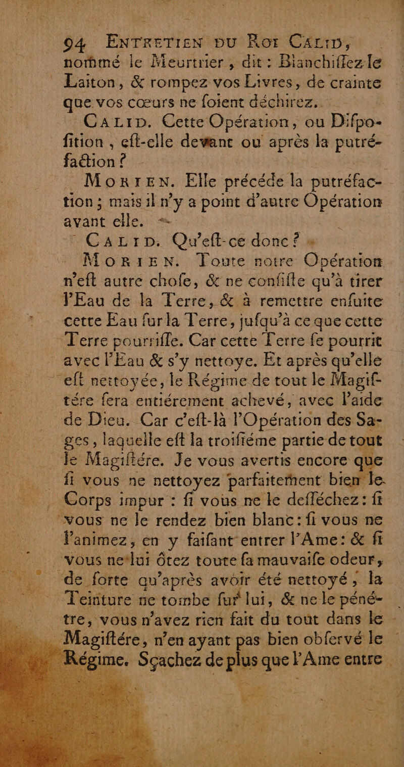 # 04 ENTRETIEN bu Ror C£rin, nommé le ÂMeurtrier , dit: Bianchiffez le Laiton, &amp; rompez vos Livres, de crainte que vos cœurs ne foient déchirez.. CaLiDp. Cette Opération, ou Difpo- fition , eft-elle devant ou après la putré- faétion ? tion; mais il n’y a point d'autre Opération avant elle. + - Cazrp: Queft-ce donc? » MoORIEN. Toute notre Opération n’eft autre chofe, &amp; ne confifle qu’à tirer PEau de la Terre, &amp; à remettre enfuite 1 cette Eau furla Terre, jufqu’à ce que cette Terre poursifle. Car cette Terre fe pourrit avec l'Eau &amp; s’y nettoye. Et après qu’elle “eff neitoyée, le Régime de tout le Magif- tére fera entiérement achevé, avec l’aide de Dieu. Car c’eft-là l'Opération des Sa- ges, laquelle eft la troifféme partie de tout _ Le Magiliére. Je vous avertis encore q fi vous ne nettoyez parfaiterhent biem le Corps impur : fi vous ne le defléchez: ft | “vous ne Je rendez bien blanc: fi vous ne Panimez, en y faifant entrer l'Ame: &amp; fi vous netlui ôtez toute fa mauvaife odeur, de forte qu'après avoir été nettoyé, la Teïiture ne tombe fur lui, &amp; ne le péné- tre, vous n'avez rien fait du tout dans le Magiftére, n’en ayant pas bien obfervé le me. $ 52 Cet +