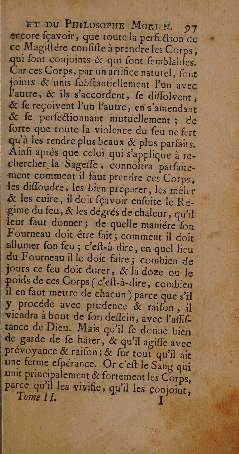 RES ET DU PHiLosopne Mornin. o7 ce Magiftére confifte à prendre les Corps, qui font conjoints &amp; qui font femblables. Car ces Corps, par un artifice naturel, font joints &amp; unis fubftantiellement lun avec Eu &amp; ils s'accordent, fe diflolvent , &amp; fe reçoivent l'un l’autre, er s’amendant forte que toute la violence du feu ne fert Ainfi après que celui qui s'applique à re- chercher la Sageffe , connoîtra parfaite- ment comment il faut prendre ces Corps, 3es difloudre; les bien préparer, les méler gime du feu, &amp; les dégrés de chaleur, qu'il leur faut donner; de quelle maniére {on Fourneau doit être fait ; comment il doit allumer fon feu ; c’eft-à. dire, en quel licu du Fournean il le doit faire; combien de Jours ce feu doit durer, &amp; la doze ou le poids de ces Corps ( c’eft-à-dire, combien 1l en faut mettre de chacun) parce que s’il “viendra à bout de fon deflein, avec l'af£ de garde de fe hâter, &amp; qu'il agifle avec une ferme efpérance. Or c'eft le Sang qui Tome II,