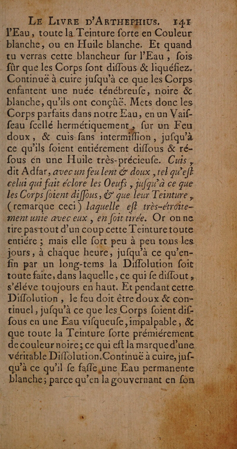 at NA 'iù d': \ LE Livre D'ARTHEPHIUS, K4Y VEav, toute la Teinture forte en Couleur blanche, ou en Eluile blanche. Et quand tu verras cette blancheur fur l'Eau, fois . für que les Corps font diflous &amp; liquéfiez. Continué à cuire jufqu’à ce que les Corps enfantent une nuée ténébreufe, noire &amp; blanche, qu'ils ont conçûe. Mets donc les Corps parfaits dans notre Eau, en un Vaif- feau fcellé hermétiquement, fur un Feu doux, &amp; cuis fans PE RS jufqu’à ce qu'ils foient entiérement diflous &amp; ré- fous én une Huile très-précieufe. Cuis,, dit Adfar, avec un feu lent &amp; doux ,tel qu’eft celur qui fait éclore les Oeufs , jufaw’à ce que les Corps forent diffous, &amp;7 que leur Teinture, (remarque ceci) laquelle eft très-étroite- tire pastout d’un coup cette T'emnturetoute entiére ; mais elle fort peu à peu tous les jours, à chaque heure, jufqu’à ce qu’en- fin par un long-tems la Diffolution foit toute faite, dans laquelle, ce qui fe diflout, s’éléve toujours en haut. Et pendant cette. tinuel, jufqu’à ce que les Corps foient dif fous en une Eau vifqueufe ,impalpable, &amp;. que toute la Teinture forte prémiérement. _decouleur noire; ce qui eft la marqued'une véritable Diflolution.Continuë à cuire, ju. blanche; parce qu’en la gouvernant en fon