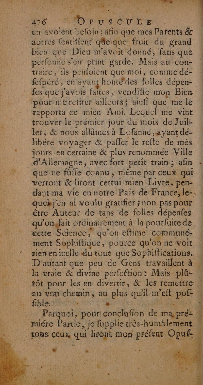 : 4 CS SAR d sale NS ou à us j À - * + Ê  x y v L le CANOBv'aCTLE en avoiéent befoin ; afin que mes Patents &amp; autres fentiffent q@elque fruit du grand bien que Dieu m'avoit donné, fans que perfonne s’en print garde. Mais au con- traire, 1ls penfoient que moi, comme dé- fefpéré, en ayant hontédes folles dépen- fes que j'avois faites, vendifle mon Bien pour me retirer ailleurs ainfi que me le rapporta ce mien Ami. Lequel me vint trouver le prémier jour du mois de Juil- let, &amp; nous allâmes à Lofanne ayant dé- Hbéré voyager &amp; pañler le refle de més. jours en certaine &amp; plus renommée Ville d'Allemagne, avec fort petit train; afin : que ne füfle connu , même par ceux qui verront &amp; liront cettui mien Livre; pen- dant ma Vie en notre Pais de France, le-. : F: quekj'en ai voulu gratifier ;non pas pour NUE être Auteur de tans de folles dépenfes qu’on.fait ordinairement à la pourfüite de cette Science; qu’on eflime communé. ment Sophiftique, pource qu'on ne voit _ riemenicelle du tout que Sophiftications. » . *. D'autant que peu de Gens travaillent à ! 4 ‘la vraie &amp; divine perfe&amp;tion: Mais plûe tôt pour les en divertir, &amp; les remettre au vrai chemin, au plus qu'il m’eft pof- g fible: ISO D FER RE Parquoi, pour conclufion de ma,pré : mire Partie, je fupplie très-humblement | + tous ceux qui litont mon préfent Opu£ n ape +2 À TL \