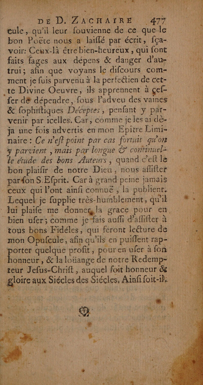 MO) LAUT/0 OPUS à ART EE D CRE 7 RON CARD PART 1 à “ A8 CR ES va AE 19 AR 6 NOR ‘APS € CN IA! ASS CUT S dt Hi DE D. ZACHAIRE . 477 cule, qu'il leur fouvienne de ce que le bon Poëte nous a laïflé par écrit, fça- voir: Ceux-là étre bien-heureux, qui font i o RE NT LES faits fages aux dépens &amp; danger d'au V0 trui; afin que voyans le difcours com- F7 ment je fuis parvenu à la perfectien de cet- 6 té Divine Oeuvre, ils apprennent à çef- a fer dé dépendre, fous lPadveu des vaines der &amp; fophiftiques Deceptes, penfant y par- 1 venir par icelles, Car, comme je les ai dé- ja une fois advertis en mon Epitre Limi- naire : Ce nef} point par cas fortuit quo y parvient , mais par longue © contimuele + le étude des bons Auteurs, quand c’ell le bon plaifir de notre Dieu, nous aflifer +, : par#on S.Efprit. Car à grand peine jamais - ceux qui l'ont ainfi connué , la publient. Lequel je fapplie très-humblement, qu'il Jui plaife me donnegla grace pour en. bien ufer; comme je”fais auf d’aflifter à tous bons Fidéles, qui feront lecture de mon OfPufcule, afin qu'ils en puiflent rap- ‘porter quelque profit, pour en ufer à fon “honneur, &amp; la loüange de notre Redemp- teur Jefus-Chrift, auquel foit honneur &amp; . gloire aux Siécles des Siécles, Ainfifoit-1h ets Le Fate LE SL ONERT «Ne r “ x ‘ #. sue vu: «. , &gt; + Ÿ + k'