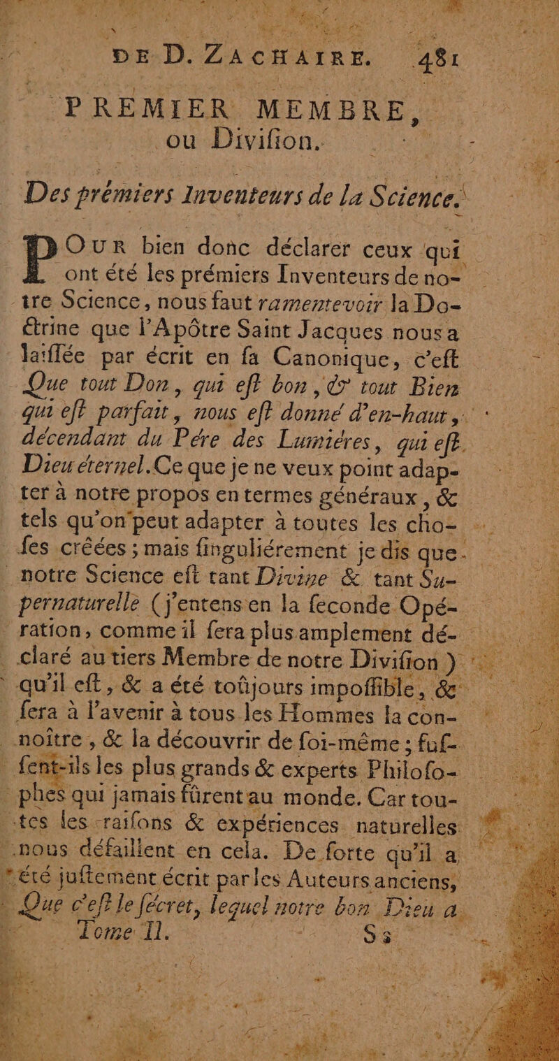 PA euh Di 2R \ F% EC Ra DE D. ZACHAIRE. 481 a OU EMONE 7 Cite :- Des prémiers lnventeurs de la Science. Our bien donc déclarer ceux qui ont été les prémiers Inventeurs de no- étrine que l’Apôtre Saint Jacques nousa eu laïffée par écrit en fa Canonique, c’eft We Que tout Don, qui eff bon , € tout Bien gu1 eff parfait, nous ef} donné d’en-haur,… : décendan du Pére des Lumiéres, qui eff. 7 GC RES NT ter à notre propos entermes généraux, &amp; tels qu’on‘peut adapter à toutes les cho- fes créées ; mais finguliérement je que, 0 ration, comme il fera plus amplement dé- : 0 claré au tiers Membre de notre Divifion PA de » Que c'ef? le fécret, lequel notre bon Dieu a 6 Tome Il. : Su eo nn E5+ 3 Eu ‘ ut j Éd” ne nes et Fi: ie RTL as