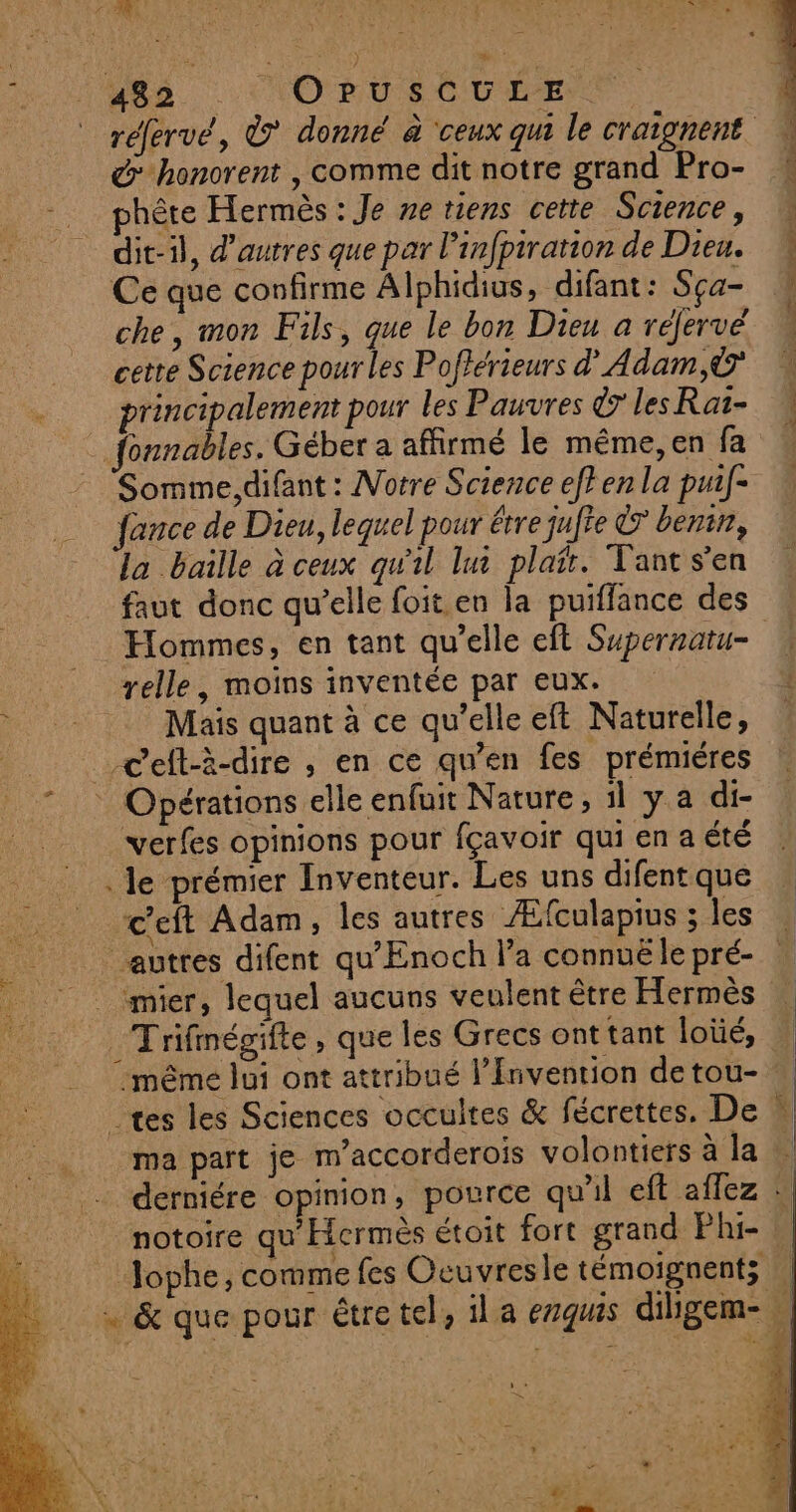 f D) #0 à : é too 4 ES à À LEE à: 482 NO RU CU EE. d honorent , comme dit notre grand Pro- phête Hermès : Je ne viens cette Science, dit-il, d’autres que par l’infpiration de Dieu. Ce que confirme Alphidius, difant: Sça- che, mon Fils, que le bon Dieu a réfervé cette Science pour les Poftérieurs d'Adam,© principalement pour les Pauvres © lesRat- fonnables. Géber a affirmé le même,en fa Somme,difant : Notre Science ef} en la puif- ance de Dieu, lequel pour étre jufte &amp; benin, la baille à ceux qu'il lui plait. Tant s'en faut donc qu’elle foit en la puiffance des Hommes, en tant qu’elle eft Supernatu- relle, moins inventée par eux. Mais quant à ce qu’elle eft Naturelle, verfes opinions pour fçavoir qui en a été . le prémier Inventeur. Les uns difent que c'eft Adam, les autres Æfculapius ; les autres difent qu'Enoch l’a connuë le pré- _Trifmégifte, que les Grecs ont tant loïüé, -même lui ont attribué l’Invention de tou- ma part je m’accorderois volontiers à la notoire qu'Hermès étoit fort grand Phi- RCE ; F . P Jophe, comme fes Oeuvresle témoignent;