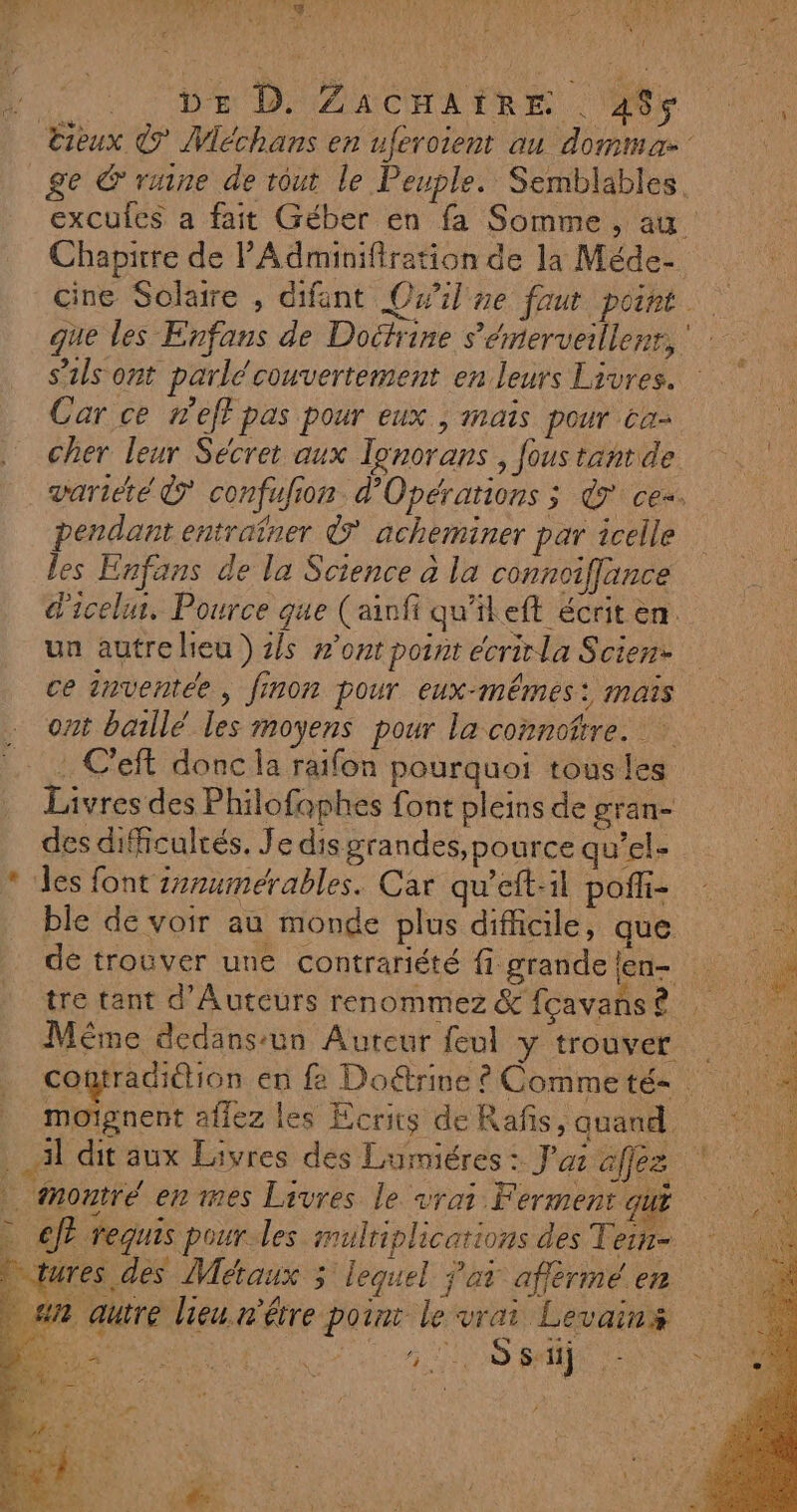 + EN dc CANNES, 1 FAL LUE L | ACC} ur, so UT PR A Se PSN UN AREA SE 1 d f Ar ae A A y be \ E É ; pr ! DE DAACHATRE Ve Cieux © Méchans en uferoient au dommaæ ge &amp;' rune de rout le Peuple. Semblables. excules a fait Géber en fa Somme, au Chapirre de PAdminifiration de la Méde- cine Solaire , difant OQwil ne faut point. que les Enfans de Doctrine s'émerveillerr, s'ils ont parlé couvertement en leurs Livres. Car ce n'eff pas pour eux , maïs pour ca- cher leur Sécret aux lonorans , fous tantde variété © confufion d’Opérations ; &amp; ce. pendant entraïner ® acheminer par celle les Enfans de la Science à la connoiflance d'icelur. Pource que (ainfi qu'ileft écrit en ua autrelieu ) 1/s #’ont point écrirla Scien- ce inventée, finon pour eux-mêmes: mais ont baillé les moyens pour la connore. : C'eft donc la raifon pourquoi tousles Livres des Philofophes font pleins de gran- des difficulcés. Je dis grandes,pource qu'ele * des font 2rumérables. Car qu'eft-il poffi : ble de voir au monde plus difficile, que: : dé trouver une contrariété figrandelen- tre tant d’Auteurs renommez &amp; fçavans ? Même dedans:un Aureur feul y trouver | cotradiétion en fe Doétrine ? Comme té- moignent allez les Ecrits de Rafis quand Al dit aux Livres des Lumiéres : J’az afez à montre en mes Livres le vrai F ÉTMÉREQUE . ef requis pour les multiplications des Tein- * qures des Métaux 3 lequel at affèrmé en #n autre lieu n'être point le vrai Levains