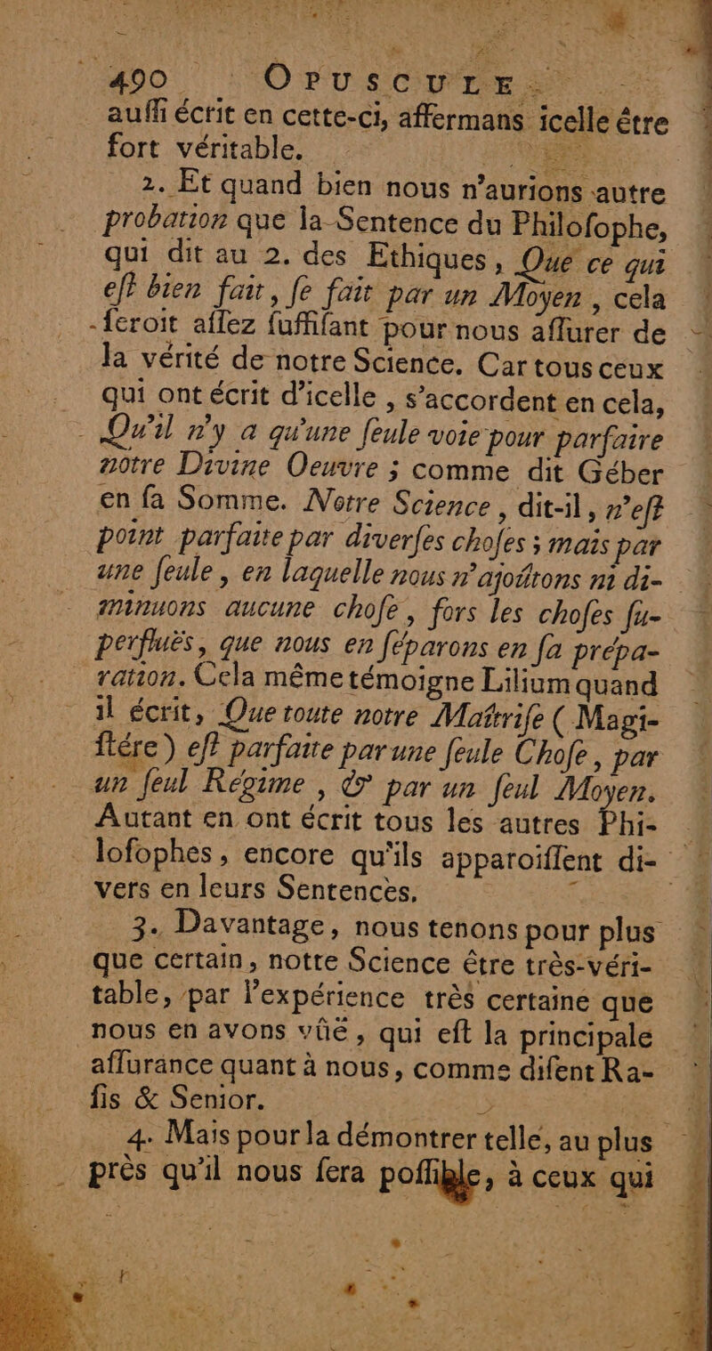 NES ANn Li 00 OT SCIE ST aufñ écrit en cette-ci, affermans icelle être fort véritable. VERS 2. Et quand bien nous n’aurions autre probation que la Sentence du Philofophe, qui dit au 2. des Ethiques, Que ce qui ef bien fair, fe fait par un Moyen , cela -{éroit affez {uffifant pour nous affurer de la vérité de notre Science. Car tous ceux qui ont écrit d’icelle , s’accordent en cela, Qwil »'y a qu'une feule voie pour parfaire notre Divine Oeuvre ; comme dit Géber en fa Somme. Notre Science , dit-il, n'efé point parfaite par diverfes chofes ; mais par une Jeule, en laguelle nous n’ajoñtons ni di- minuons aucune chofe, fors les chofes fu- perfluës, que nous en féparons en [a preépa- ration. Cela même témoigne Lilium quand il écrit, Que route notre Matrife (Magi- ftére) ef? parfaite parune feule Chofe, par un feul Régime , © par un feul Moyen. Autant en ont écrit tous les autres Phi- _lofophes, encore qu'ils apparoïffent di- ! vers en leurs Sentences, d 4 3. Davantage, nous tenons pour plus © que certain, notte Science être très-véri- 4 table, par l'expérience très certaine que nous en avons vüûe, qui eft la principale affurance quant à nous, comme difentRa- : fis &amp; Senior. F de 4: Mais pourla démontrer telle, au plus . près qu'il nous fera pofligle, à ceux qui * be