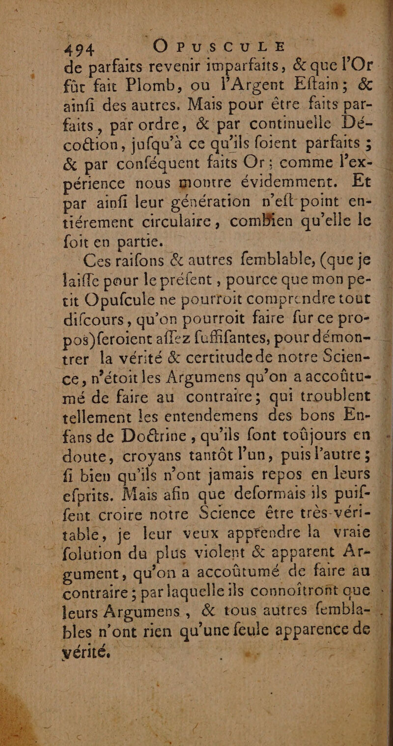 de parfaits revenir imparfaits, &amp; que Or à füc fait Plomb, ou l’Argent Effam; &amp; ainfi des autres. Mais pour être faits par- faits, par ordre, &amp; par continuelle Dé- coétion, jufqu’a ce qu'ils foient parfaits ; &amp; par conféquent faits Or; comme l'ex- _périence nous montre évidemment. Et | par ainfi leur génération n’efl-point en- f tiérement circulaire, comBien qu’elle le foit en partie. | Ces raifons &amp; autres femblable, (que je laiffe pour le préfent , pource que mon pe- cit Opufcule ne pourroit comprendre tout difcours, qu’on pourroit faire fur ce pro- pos)feroient aflez fufhifantes, pour démon- trer la vérité &amp; certitude de notre Scien- ce, n’étoit les Argumens qu’on a accoûtu=. mé de faire au contraire; qui troublent tellement les entendemens des bons En- fans de Doëtrine , qu'ils font toûjours en doute, croyans tantôt l’un, puislautre; N fi biev qu'ils n’ont jamais repos en leurs efprits. Mais afin que deformais ils puif- M fent croire notre Science être très-véri- table, je leur veux appfendre la vraie 4 folurion du plus violent &amp; apparent Ar- ; gument, qu'on a accoûtumé de faire au  contraire ; par laquelle ils connoitront que : Jeurs Argumens, &amp; tous autres fembla- _ bles n’ont rien qu’une feule apparence de vérité. | 1 F ’ ; e; J .. DORE CAL AE TES le CE CR 12. ÿ