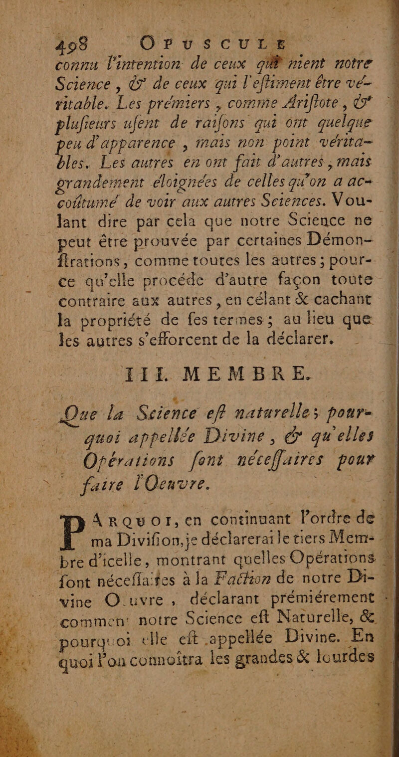 * à TK INR ln D Xe de dir du LL _ 498 (Oruscure _ connu l'intention de ceux gi nient notre Science , à de ceux qui l'effiinent être ve- ritable. Les prémiers , comme Arifiote, © plufieurs ufent de raifons qui ont quelque peu d'apparence , rais non point vérita- bles. Les autres en ont fait d'autres , mais grandement éloignées de celles qu'on a ac coftume de voir aux autres Sciences. Vou- Jant dire par cela que notre Science ne peut être prouvée par certaines Démon- ftrations, comme toutes les autres ; pour- .ce qu’elle procéde d'autre façon toute # contraire aux autres , en célant &amp; cachant Ja propriété de fes tèrmes; au heu que _ les autres s'efforcent de la déclarer. III MEMBRE. for le Science ef naturelles pour 0 “ quoi appellée Divine, &amp; qu'elles … Opérations font néceffaires pour | x faire: LOenvre. RARES y ArQUuOI,en continuant lPordre de  ma Divifion,js déclareraile tiers Mem- W … bre d’icelle, montrant quelles Opérations font nécefla fes à la Faclion de notre Di- # ©! vire Ouvre, déclarant prémiérement 9 | ‘commen: notre Science eft Naturelle, &amp; M, pourquoi «lle eft .appellée Divine. En. LAS quoi l’on connoitra les grandes &amp; lourdes M