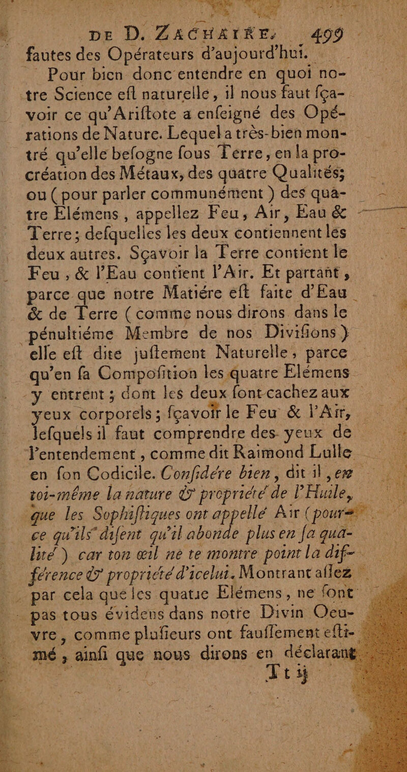 dv Es ARTE 4 1 +. pe D. ZACHATRE. 499 Pour bien donc entendre en quoi no- tre Science efl naturelle, il nous faut fça- voir ce qu’Ariftote a enfeigné des Opé- rations de Nature. Lequelatrès-bienmon- | tré qu’elle befogne fous Térre, en la pro- création des Métaux, des quatre Qualités; ou ( pour parler communément ) des qua- tre Elémens , appellez Feu, Air, Eau &amp; = Terre ; defquelies les deux contiennent lés deux autres. Sçavoir la Ferre contient le Feu , &amp; l'Eau contient l’Air. Et partant, parce que notre Matiére eft faite d'Eau &amp; de Terre ( comme nous dirons dans le » _pénultiéme Membre de nos Divifions } | elle eft dite juflerment Naturelle, parce qu’en fa Compofition les quatre Elémens -y entrent ; dont les deux fontcachezaux yeux corporels; fcavoir le Feu &amp; l'Air, lefquels il faut comprendre des yeux de Tentendement , comme dit Raimond Luille en fon Codicile. Confidére bien, ditil,er toi-même la nature Ÿ propridié de PHule, Ë 12 FAN «TWO 2 PUE (1 ce qu’ils difent qu'il abonde plus en fa qua- bré) car ton œil ne re montre point la dif. vre, comme plufieurs ont fauflement efli- mé , ainfi que nous dirons en déclara A | Fri