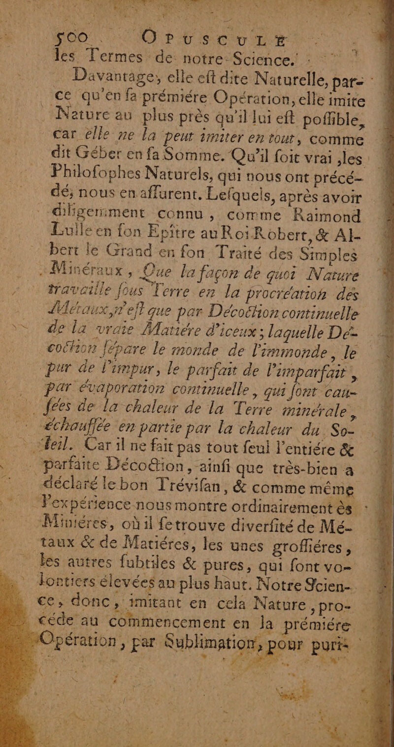 A M € M ER Ve SU PO ROO! NO PE CT les Termes de: notre: Science. : ce qu’en fa prémiére Opération, elle imite Nature au plus près Qu'il Jui eft poflble, Car elle ne la peut imiter en towr, comme dit Géber en fa Somme. Qu'il foit vrai les. Philofophes Naturels, qui nous ont précé- dé; nous en affurent. Lelquels, après avoir -diligeriment connu , comme Raimond Lulléen fon Epitre au Roi Robert,&amp; AI bert le Grand en fon Traité des Simples «Miséraux, Que la façon de guor Nature traveille fous Terre en la procréation des AMéraux,reit que par Décoëtion continuelle de la vraie Matiére d’iceux ; laguelle Dé- coëhion Jépare le monde de l'immonde, le pur de l'impur, le parfait de limparfait, . Par évaporarion conrinuelle , Gui font cau- fees de la chaleur de la Terre minérale, chauffée en partie par la chaleur du. So- “Æeil. Car il ne fait pas tout feul l’entiére &amp; … parfaite Déco@ion, ainfi que très-bien à déclaré le bon Trévifan, &amp; comme même = Miniéres, oùil fetrouve diverfité de Mé- taux &amp; de Mariéres, les unes groffiéres, _ les autres fubtiles &amp; pures, qui font vo- Jontiers élevées an plus haut. Notre Jcien- ce, donc, imitant en cela Nature ,pro- Opération, par Aublimation,. ‘8 À, ae 70 EVA TN PLAN RS. È