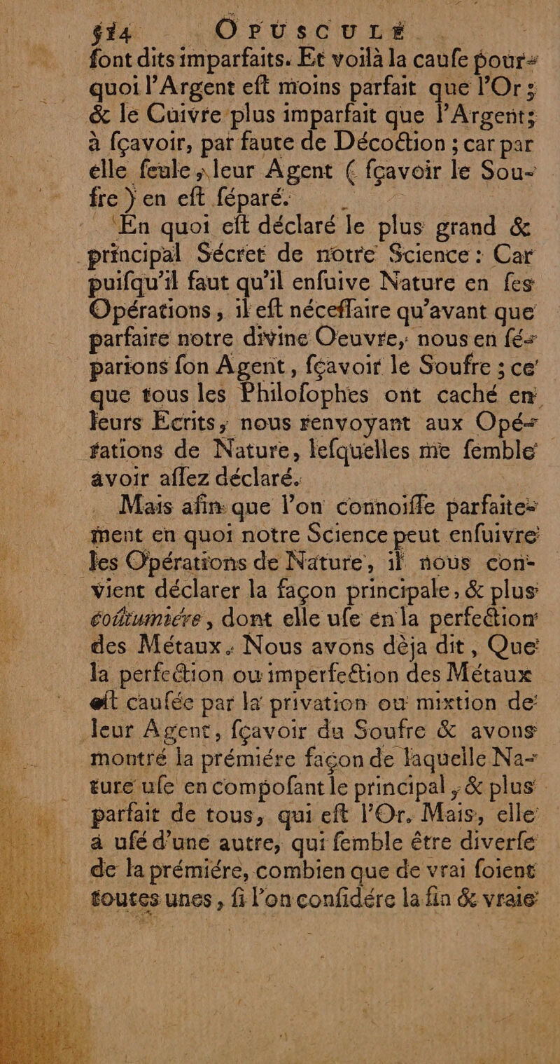 fi |: OFUSsCU LE. . font dits imparfaits. Et voilà la caufe pour quoi l’Argent eft moins parfait que l’Or ; &amp; le Cuivre’plus imparfait que l'Argents à fçavoir, par faute de Décoétion ; car par elle feule leur Agent € fcavoir le Sou- fre } en eft féparé | ‘En quoi eft déclaré le plus grand &amp; principal Sécret de notre Science : Car puifqu’il faut qu’il enfuive Nature en fes Opérations, il eft néceffaire qu'avant que parfaire notre divine Oeuvre, nous en fé parions fon Agent, féavoir le Soufre ; ce que tous les Philofophes ont caché en feurs Ecrits, nous renvoyant aux Opé+ fations de Nature, lefquelles me femble avoir aflez déclaré. Mais afin: que l’on connoiffe parfaite= ent en quoi notre Science peut enfuivre les Opérations de Nature, il nous con- vient déclarer la façon principale, &amp; plus éoñiwnicre, dont elle ufe énla perfection des Métaux: Nous avons dèja dit, Que: la perfeétion où imperfeétion des Métaux elt caufée par la privation où mixtion de: leur Agent, fçavoir du Soufre &amp; avons montré la prémiére façon de laquelle Na- ture ufe en compofant le principal ;&amp; plus’ parfait de tous, qui eft l'Or. Mais, elle à ufé d’une autre, qui femble être diverfe de la prémiére, combien que de vrai foient toutes unes, fi l’on confidére la fin &amp; vraie PN