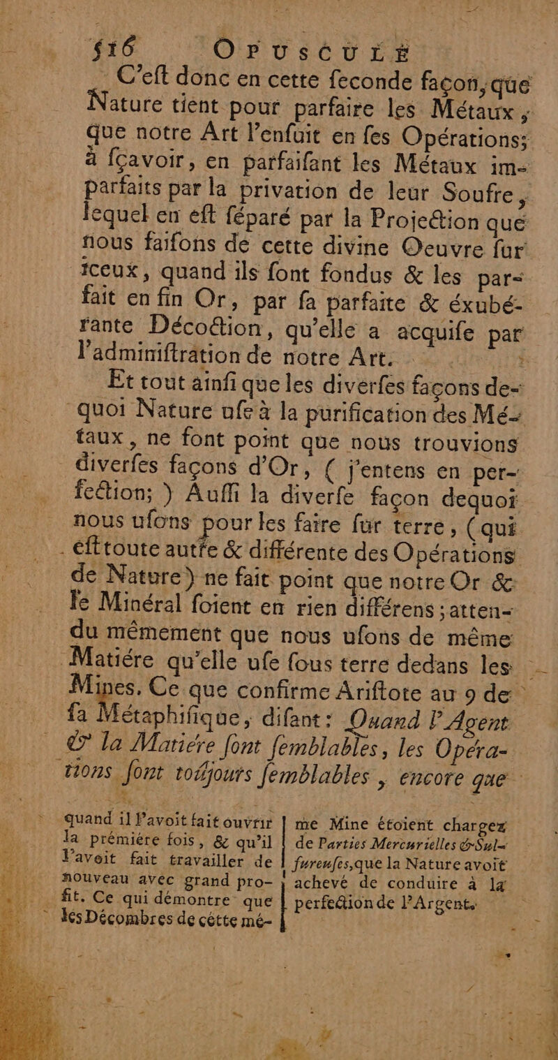 $16 OPUusCUuLE . C’eft donc en cette feconde façon, que ature tient pour parfaire les Métaux ;: Que notre Art l’enfuit en fes Opérations: 4 fçavoir, en parfaifant les Métaux im- parfaits par la privation de leur Soufre ; lequel en eft féparé par la Projettion que nous fañfons de cette divine Oeuvre fur fceux, quand ils font fondus &amp; les par fait en fin Or, par fa parfaite &amp; éxubé:- rante Décoétion, qu’elle a acquife par l’adminiftrâtion de notre Art. … : Êt tout ainfi que les diverfes façons de- faux, ne font point que nous trouvions diverfes façons d'Or, ( j'entens en per- feétion; } Auffi la diverfe façon dequoi nous ufons pour les faire fur terre, (qui de Nature) ne fait point que notre Or &amp; le Minéral foient en rien différens ;atten- du mêmement que nous ufons de même étaphifique , difant : Ouard P Agent © la Mariére font femblables, les Opéra- la prémiére fois, &amp; qu’il | de Parties Mercurielles &amp;Swl= Pavoit fait travailler de fureufes,que la Nature avoit nouveau avec grand pro- | achevé de conduire à 1 uand il Pavoit fait ouvrir | me Mine étoient chargez q fit. Ce qui démontre que perfeétionde PArgents