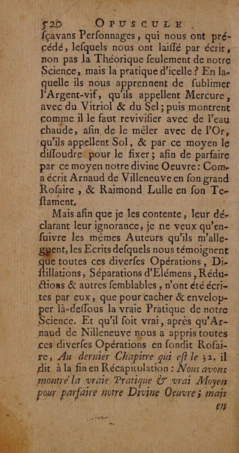 He © » CET Er Ê k 4 D FD, . OPUSCULE . - fçavans Perfonnages ; qui nous ont pré- non pas Ja Théorique feulement de notre quelle ils nous apprennent de fublimer l'Argent-vif, qu'ils appellent Mercure, avec du Vitriol &amp; du Sel; puis montrent comme il le faut revivifier avec de l’eau chaude, afin de le méler avec de lOr, qu'ils appellent Sol, &amp; par ce moyen le difloudre* pour le fixer; afin de parfaire par ce moyen notre divine Oeuvre: Com- a écrit Arnaud de Villeneuve en fon grand Rofaire , &amp; Raimond Lulle en fon Te- ftament, FRS Mais afin que je les contente, leur dé. . clarant leur ignorance, je ne veux qu’en- _ fuivre les mêmes Auteurs qu’ils m’alle- gment, les Ecrits defquels nous témoignent de toutes ces diverfes Opérations, Di- ftillations, Séparations d’'Elémens , Rédu- tons &amp; autres femblables , n’ont été écri- tes par eux, que pour cacher &amp; envelop- Science. Et qu'il foit vrai, après qu’Ar- naud de Nilleneuve nous a appris toutes ces diverfes Opérations en fondit Rofai- dit à la fin en Récapüulation : Nous avons Re re c Ney ps RE