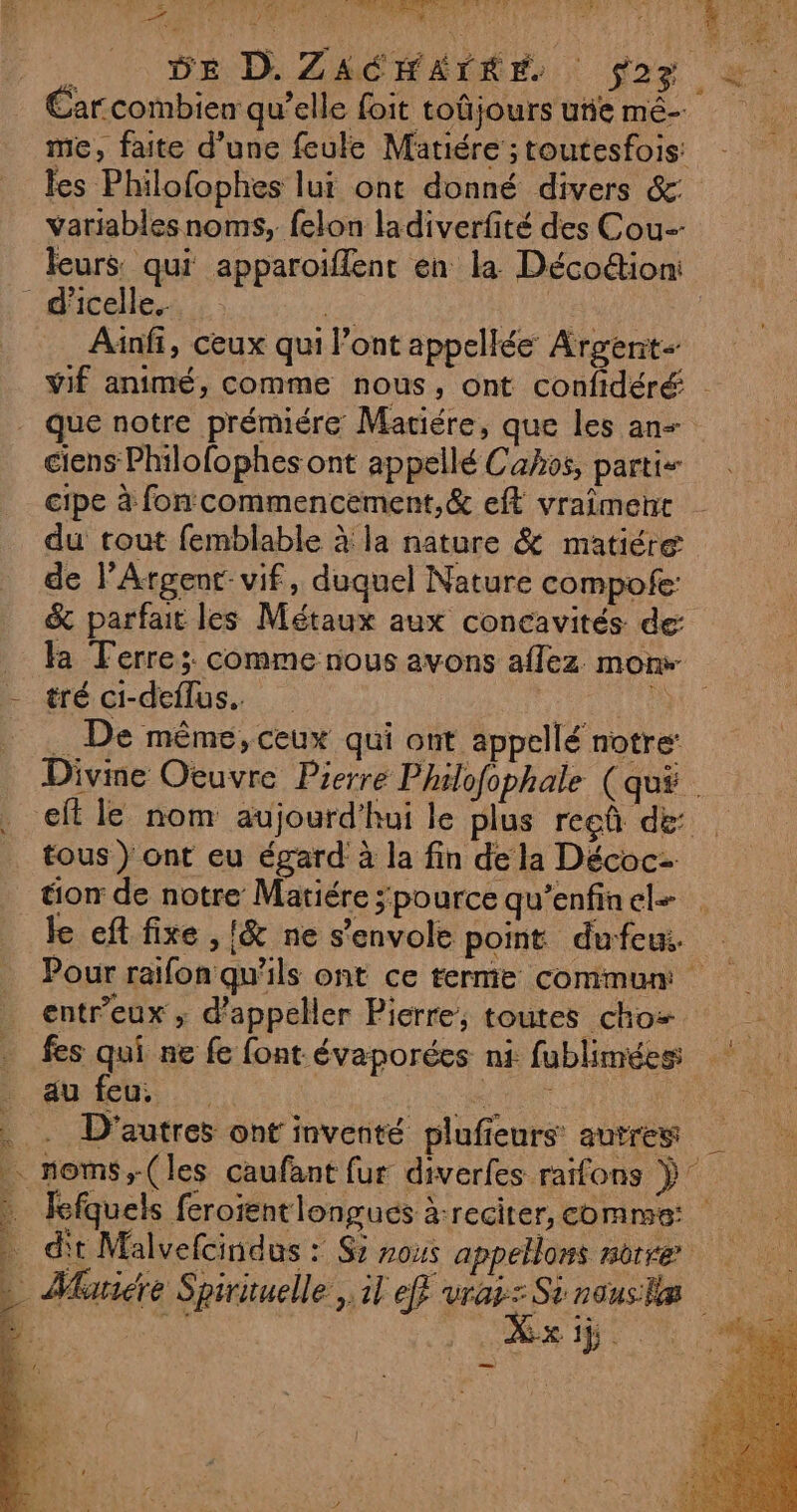 : Re CE NT 4 e 4 UE re * ; Mons Lie L'ETÉ 1  4 D FRE # DE D. ZA les Philofophes lui ont donné divers &amp;: variables noms, felon ladiverfité des Cou leurs qui apparoiflent en la Déco&amp;ion: Ainfi, ceux qui l'ont appellée Argent que notre prémiére Matiére, que les an cipe à fon commencement,&amp; eft vraîment du rout femblable à la nature &amp; matiére de l’Argent-vif, duquel Nature compofe: tré ci-deflus.. Ro . De même, ceux qui ont appellé notre: tous ) ont eu égard à la fin de la Décoc- tion de notre Matiére ;pource qu’enfinel- entr’eux ; d’appeller Pierre, toutes choz fes qui ne fe font évaporées ni fublimées: HOTNS ;-