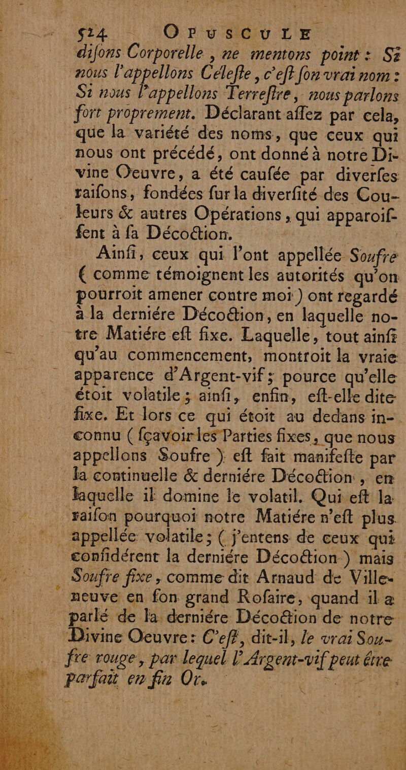 4 * ‘Or vSGULE difons Corporelle , ne mentons point : Si nous l'appellons Célefle , c’ef? fon vrai nom : St nous Pappellons Terreftre, nous parlons que la variété des noms, que ceux qui nous ont précédé, ont donné à notre Di- vine Oeuvre, a été caufée par diverfes raifons, fondées fur la diverfité des Cou- fent à fa Décoétion. Aïnfi, ceux qui l’ont appellée Soufre € comme témoignent les autorités qu’on pourroit amener contre mot) ont regardé à la derniére Décoétion, en laquelle no- tre Matiére eft fixe. Laquelle, tout ainf qu'au commencement, montroit la vraie apparence d’Argent-vif; pource qu’elle étoit volatile; ainfi, enfin, eft-elle dite connu ( fçavoirles Parties fixes, que nous appelons Soufre } eft fait manifefte par liquelle il domine le volatil,. Qui eft la xaifon pourquoi notre Matiére r’eft plus appellée volatile ; ( j’entens de ceux qui Soufre fixe, comme dit Arnaud de Ville- Divine Oeuvre: C’eff, dit-il, le vrai Sou- ; 2 fre rouge, par lequel L Parfait en fin Or. AN