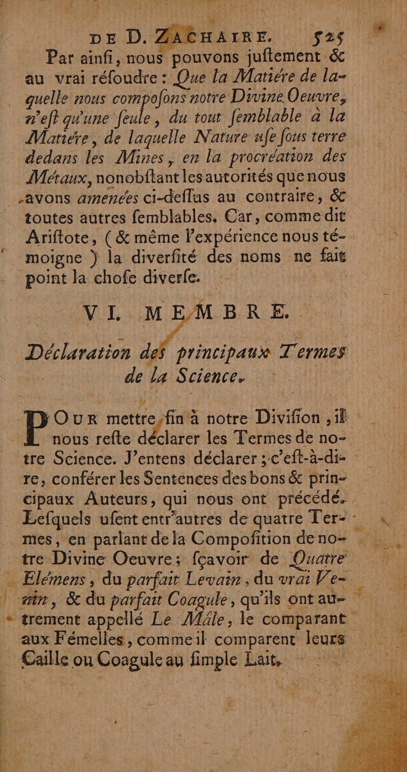 dé LS : * ÿ = pr POS, ETES AR » FA î # DE D. ZAGHAIRE. $2s Par ainfi, nous pouvons juftement &amp; Le au vrai réfoudre : Que la Mariére de la- guelle nous compofons notre Divine Oeuvre, n'eft qu'une feule, du tout femblable à la Mariére, de laguelle Nature afe fous terre dedans les Mines, en la procréation des Métaux, nonobftantlesautorités quenous -avons amenées ci-deflus au contraire, &amp; toutes autres femblables, Car, commedit Ariftote, ( &amp; même lexpériencenousté- moigne } la diverfité des noms ne fait point la chofe diverfe. VL MEMBRE. Déclaration des principaux Termes de La Science. à D OuRr mettre,fin à notre Divifion il DL nous refte dE les Termes de no- tre Science. J’entens déclarer ;c’eft-a-di- re, conférer les Sentences des bons &amp; prin- cipaux Auteurs, qui nous ont précédé. Ecfquels ufententr'autres de quatre Ter: mes, en parlant de la Compofition de no- pe? tre Divine Oeuvre; fçavoir de Quatre … Elémens, du parfait Levair, du vrai We ! min, &amp; du parfait Coagule, qu’ils ont au- Fa + trement appellé Le Méle, le comparant aux Fémelles, commeil comparent leurs Caille ou Coagule au fimple Lait, ‘s A L