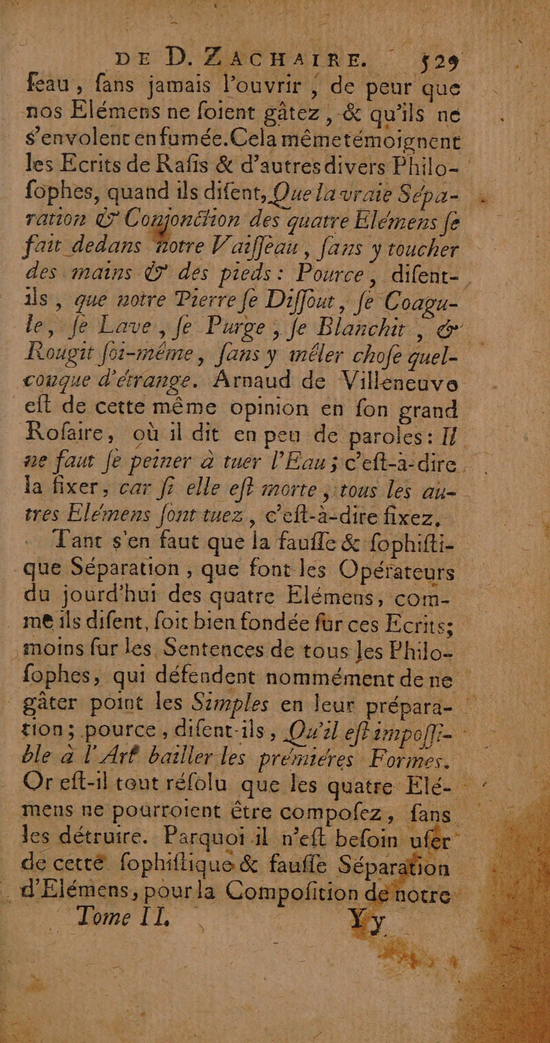 _E 40 PE TP AET EE CRE NES = : : = DE D. ZACHAIRE. ÿ29 fau, fans jamais l’ouvrir | de peur que nos Élémens ne foient gâtez , &amp; qu'ils ne S’envolent enfumée.Cela mêmetémoignent les Ecrits de Rafis &amp; d’autres divers Philo- fophes, quand ils difent, Que lavraie Sépa- ration © Conjoniion des quatre Elémensfe fait dedans Pre Vaiffleau, fans y toucher des mains © des pieds: Pource, difent-. ils, que notre Pierre fe Diffour, fe Coagu- le, Je Lave, fe Purge, fe Blanchit | &amp; Rougit foë-même, fans y mêler chofe quel- conque d'érange. Arnaud de Villeneuve _eft de cette même opinion en fon grand Rofaire, où il dit en peu de paroles: If ne faut Je peiner à tuer l'Eau; ceft-a-dire. la fixer, car J? elle ef? morte ;:tous les au tres Elemens font tuez, c’eft-à-dite fixez, rt Tant s'en faut que la faufle &amp; fophifti- que Séparation , que font les Opérateurs du jourd’hui des quatre Elémens, com- . me ils difent, foit bien fondée für ces Ecrits; moins fur les Sentences de tous les Philo- fophes, qui défendent nommément dene gâter point les Szmples en leur prépard- tion; pource, difent-ils, Qu'il effimpofi- : ble à l'Arf bailler les prémieres Formes. hs Or eft-1l tout réfolu que les quatag Elite LIN mens ne pourroicnt Être compolez, fans les détruire. Parquoi il n’eft befoin uf : 4 de cetté fophiflique &amp; faufle Séparation . d'Élémens, pourla Compofition dénotre ORBeLlL | e ape