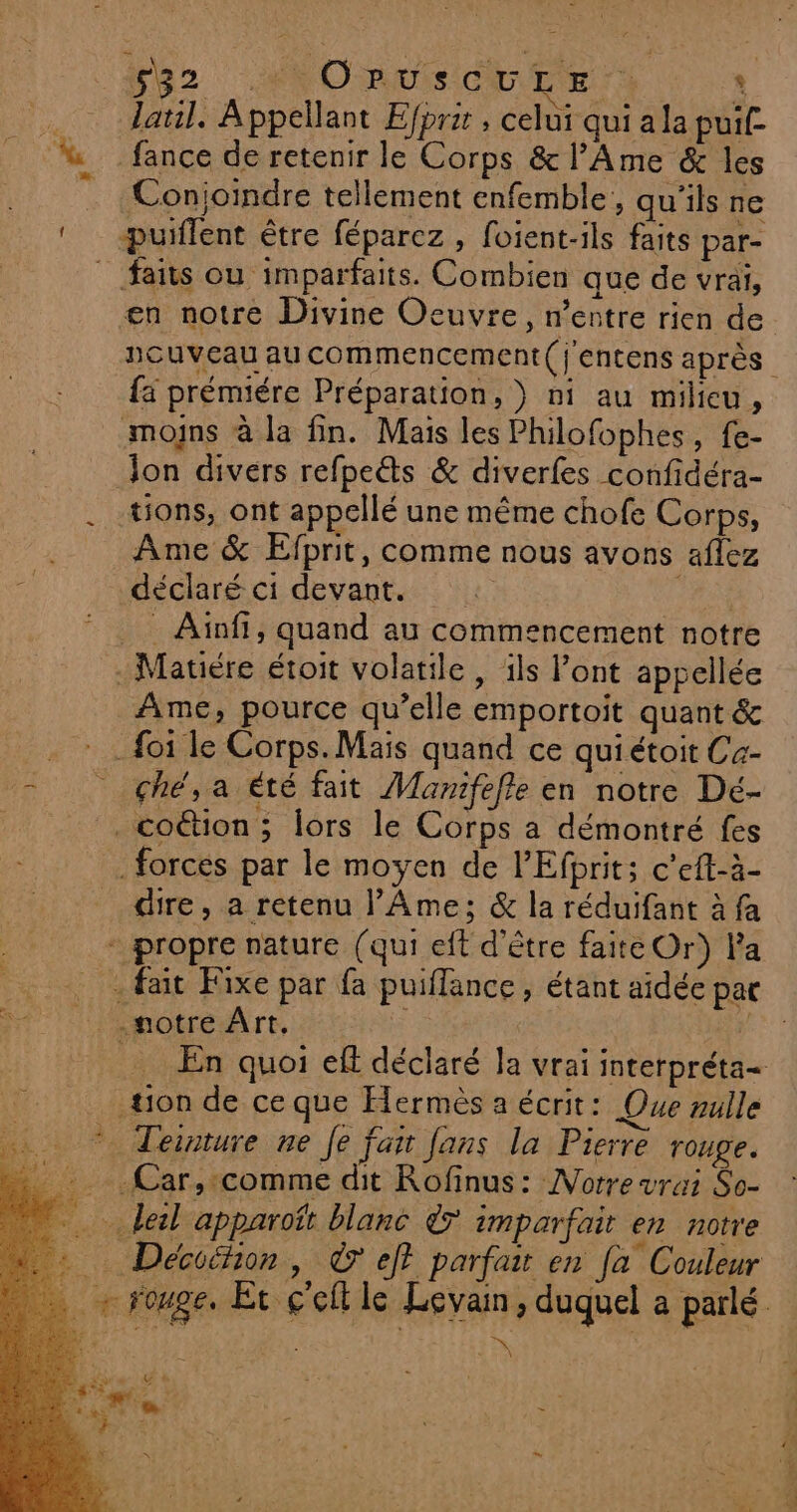 fb2 MNOave cbr r * . daul. Appellant Efpri , celui qui a la puif- % fance de retenir le Corps &amp; l’Ame &amp; les _ Conjoindre tellement enfemble, qu'ils ne ‘ -puiflent être féparez, foient-ils faits par- faits où imparfaits. Combien que de vrai, en notre Divine Oeuvre, n'entre rien de nouveau au commencement (j'entens après {ä prémiére Préparation, } ni au milieu, moins à la fin. Mais les Philofophes, fe- Jon divers refpe&amp;s &amp; diverfes confidéra- . tons, ont appellé une même chofe Corps, Ame &amp; Efprit, comme nous avons aflez 2 déclaré ci devant. 14 * Ainfi, quand au commencement notre _Matiére étoit volatile, ils l'ont appellée Ame, pource qu’elle emportoit quant &amp; . : . foi le Corps. Mais quand ce quiétoit C4- = çhé,a été fait Mamifefle en notre Dé- _coétion ; lors le Corps a démontré fes forces par le moyen de PEfbrit; c’eft-à- dire, a retenu l’Âme; &amp; la réduifant à fa propre nature (qui eft d’être faite Or) Fa . fait Fixe par fa puiflance , étant aidée par votre Art, cs pe: En quoi eff déclaré Ja vrai interpréta- tion de ce que Hermès a écrit: Que nulle * Teinture ne Je fair fans la Pierre rouge. _ Car,:comme dit Rofinus: Norre vrai So- … leil apparoït blanc &amp;7 imparfait en notre … Déciéhon, © et parfait en fa Couleur + rouge. Ét ç'efl le Levain, duquel a parlé a \ &amp;