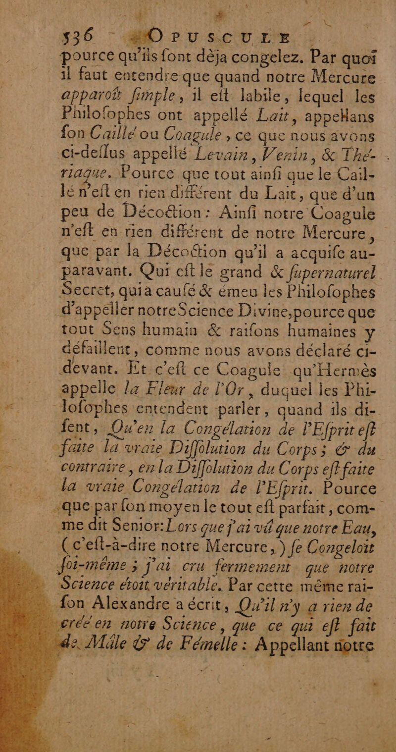 ft 0 il LEUR + 536 - «MO PU CU rx : pource qu’ils font dèja congelez. Par quoi il faut entendre que quand notre Mercure apparot fimple, il elt labile, lequel les Philofophes ont appellé Lait, appeHans fon Caillé ou Coagule , ce que nous avons #” KS riague. Pource que tout ainfi que le Cail- lé n’eit en rien différent du Lait, que d’un peu de Déco&amp;ion: Ainfi notre Coasule n'eft en rien différent de notre Mercure, que par la Décoétion qu'il a acquife au- paravant. Qui eft le grand &amp; fépernaturel Secret, quia caufé &amp; émeu les Philofophes d'appeler notreScience Divine,;pource que tout Sens humain &amp; raifons humaines y défaillent, comme nous avons déclaré c1- devant. Et c’eft ce Coagule qu'Hermès appelle la Fleur de l'Or, duquel les Phi- | ent, Over la Congélation de PEfprit ef = contraire, en la Diffélurion du Corps efffaite da vraie Congélation de PEfprit. Pource . me dit Senior: Lors que j'ai vé que notre Eau, (c'elt-à-dire notre Mercure, ) fe Congeloit Joi-méême; j'ai cru fermement que notre Science étoit véritable. Par cette même rai- fon Alexandre a écrit, Qu'il #y a rien de veréé'en notre Science, que ce qui ef fait s. Méle &amp; de Fémelle : Appellant notre