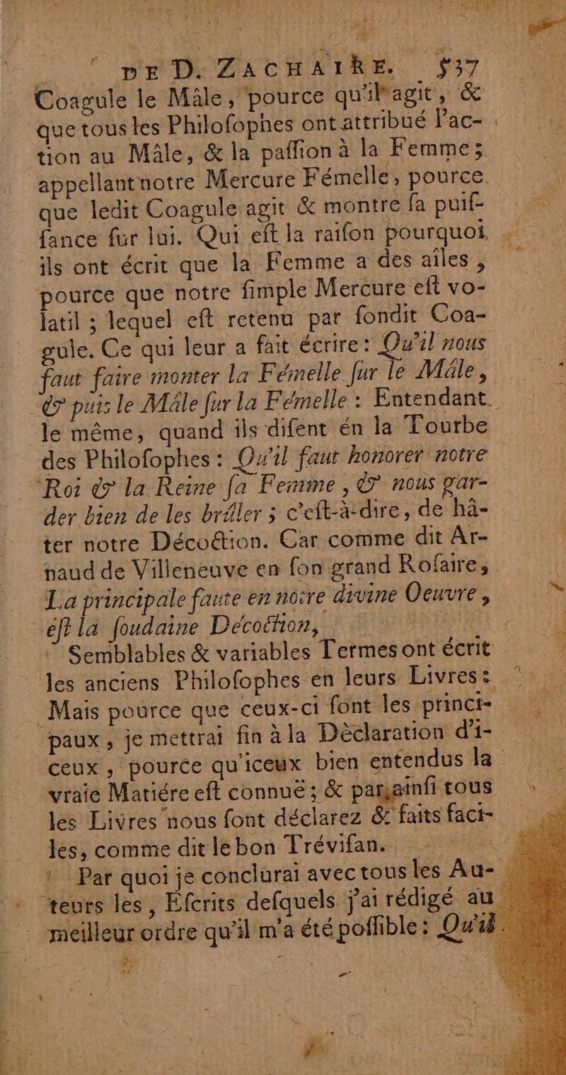 SP EM de nie à à É DE D. ZACHAIRE #37 à Coagule le Mâle, pource qu'ilagit, &amp; que toustes Philofophes ont attribué Face: ‘000 tion au Mâle, &amp; la paflion à la Femme; appellantnotre Mercure Fémelle, pource que ledit Coagule agit &amp; montre fa puit fance fur lui. Qui eft la raifon pourquoi, : ils ont écrit que la Femme à des aîles, pource que notre fimple Mercure eft vo- latil ; lequel eft retenu par fondit Coa- gule. Ce qui leur a fait écrire: Qu'il nous faut faire monter la Fémelle fur le Méle, © do puis le Mäle fur la Fémelle : Entendant. le même, quand ils difent én la Tourbe des Philofophes : Qw1l faut honorer notre | der bien de les bréler ; c'eft-à-dire, de hâ- ter notre Décoétion. Car comme dit Ar- paud de Villeneuve en fon grand Rofaire, La principale faute en notre divine Oeuvre, he fi la foudaine Décoéhon, AE GE Semblables &amp; variables Termes ont écrit à les anciens Philofophes en leurs Livres: © paux , je mettrai fin àla Déclaration di Ceux , pource qu'iceux bien entendus la vraie Matiére eft connué; &amp; pare nfitous \ les Livres nous font déclarez z faits fact- les, comme ditlebon Frévifan. ! Par quoi je conclurai avectous les Au- meilleur ordre qu’il m'a été poffible: Qwa he x , | 7’ | Fs