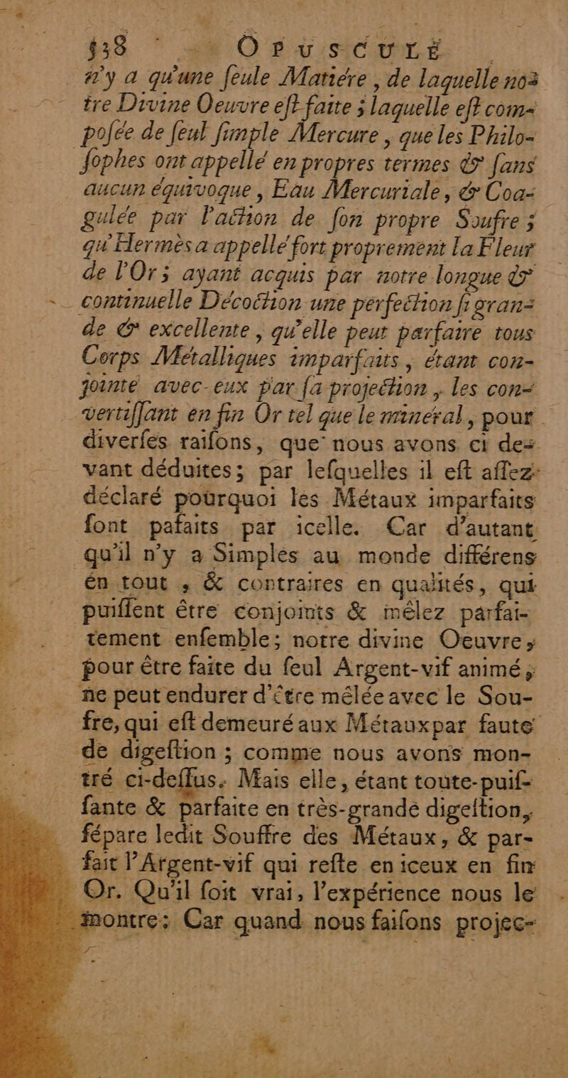 38 * MM O0 BUSCEHNÉ #'y à qu'une feule Matiére , de laguelle n03 tre Divine Oeuvre eft faite j laquelle ef? com pojée de [eul fimple Mercure | que les Philo- Jophes ont appellé en propres termes &amp; fans aucun équivoque, Eau Mercuriale, &amp; Coa- gulée par Paihon de fon propre Soufre ; qu Hermès a appellé fort proprement la Fleur de l'Ors ayant acquis par notre longue &amp; _continuelle Décoition une perfeétion fi gran: de C* excellente, gwelle peut parfaire tous Corps Métalliques imparfaits ; &amp;ant con- jointé avec-eux par {a projection ; les con- vertiflant en fin Or tel que le mineral, pour diverfes raifons, que’ nous avons ci de: vant déduites; par lefquelles il eft aflez: déclaré pourquoi les Métaux imparfaits font pafaits par icelle. Car d’autant qu'il n’y a Simplés au monde différens én tout ,; &amp; contraires en qualités, qui puiflent être conjoints &amp; imêlez parfai- tement enfemble; notre divine Oeuvre; pour être faite du feul Argent-vif animé ; ñe peut endurer d’étre méléeavec le Sou- fre, qui eft demeuréaux Métaux par faute de digeftion ; comme nous avons mon- tré ci-deflus. Mais elle, étant toute-puif- fante &amp; parfaite en très-grandé digeltion, … fépare ledit Souffre des Métaux, &amp; par- fait lArgent-vif qui refle eniceux en fin . Or. Qu'il foit vrai, l'expérience nous le: montre: Car quand nous faifons projec-