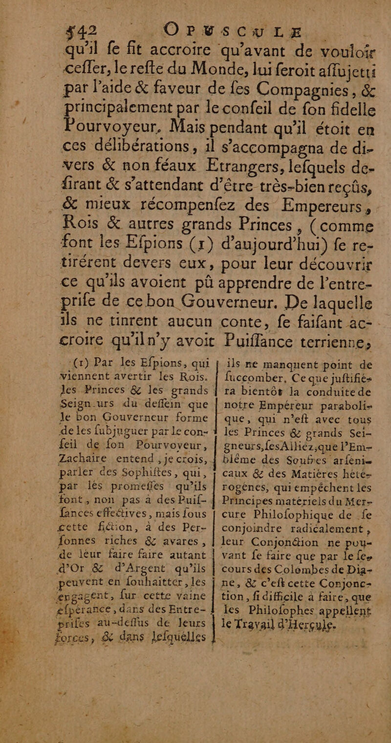 qu'il fe fit accroire qu'avant de vouloir &lt;efler, le refte du Monde, lui feroit affujetti par l’aide &amp; faveur de fes Compagnies, &amp; principalement par le confeil de fon fidelle Pourvoyeur, Mais pendant qu’il étoit en ces délibérations, il s’accompagna de di- vers &amp; non féaux Etrangers, lefquels dce- firant &amp; s’attendant d’être très-bien reçûs, _ &amp; mieux récompenfez des Empereurs, Rois &amp; autres grands Princes , (comme font les Efpions (x) d’aujourd’hui) fe re- tirérent devers eux, pour leur découvrir ce qu'ils avoient pû apprendre de l’entre- prife de cebon Gouverneur, De laquelle ils ne tinrent aucun conte, fe faifant ac- croire qu'iln’y avoit Puiflance terriennes (x) Par les Efpions, qui viennent avertir les Rois. des Princes &amp; les grands ils ne manquent point de fuccomber, Ce que juftifie- ta bientôt la conduite de Seign-urs du deflein que le bon Gouverneur forme de les fubjnguer par Le con- feil de fon Pourvoveur, Zachaïire entend, je crois, parler des Sophiftes, qui, par lés promefles qu’ils font, non pas à des Puif- fances effeétives, mais fous cette fiétion, à des Per- fonnes riches &amp; avares, de léur faire faire autant d'Or &amp; d’Argent qu’ils peuvent en fouhaitter les ‘engagent, {ur cette vaine £fpérance, dans des Entre- prifes au-deflus de leurs notre Empéreur paraboli- que, qui n’eit avec tous les Princes &amp; prands Sei- gneurs,fesAiliéz;que l’'Em- bilême des Soufres arfeni= rogénes, quiempéchent les Principes matériels du Mer- cure Philofophique de fe conjoindre radicalement, leur Conjon&amp;tion ne puy- vant fe faire que par lefe. cours des Colombes de Dia- ne, &amp; c’efk cette Conjonc- tion, fi difficile à faire, que les Philofophes appellent le Travail d'Herçule.