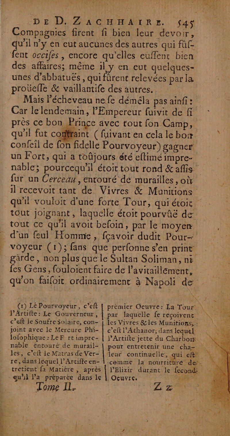 EAN EC D Te POTTER +. DE D. ZACHHAIRE. $4s Compagnies firent fi bien leur devoir, qu'il n’y en eut aucunes des autres qui füf- feat occifes | encore qu’elles euffent bien des affaires; même il y en eut quelques- unes d’abbatuës , qui fürent relevées parla proüelle &amp; vaillantife des autres. Mais l'écheveau ne fe déméla pas ainf: Car le lendemain, l'Empereur fuivit de f près ce bon Prince avec tout fon Camp, qu'il fut cotiffaint ( fuivant en cela le box ï confeil de fon fidelle Pourvoyeur) gagner un Fort, qui a toûjours été eftimé impre- _nable; pourcequ'il étoit tout rond &amp;afis fur un Cerceau , entouré de murailles, où il recevoit tant de Vivres &amp; Munitions | qu'il vouloit d'une forte Tour, qui étoic tout joignant, laquelle étoit pourvûë de: tout ce qu'il avoit befoin, par le moyen d'un feul Homme , fçavoir dudit Pour- voyeur (1); fans que perfonne s’en print gàrde , non plus que le Sultan Soliman, ni _ fes Gens, fouloient faire de l’avitaillement, qu'on faifoit. ordinairement à Napoli de (1) Lé Pourvoyeur, c’eft | prémier Oeuvre: La Tour \ l’Artifte: Le Gouverneur, | par laquelle fe recoivenc c’eft le Soufre Solaire, con- j les Vivres &amp;les Munitions, + joint avec le Mercure Phi- | c’eft l’Athanor; dans lequel: lofophique:LeF rtimpre- | j’Artifte jette du Charbor nable éntour£ de murail- pour entretenir une cha- les, c’eit le Matras de Vér- | leur continuelle, qui et re, dans lequel l’Artifte en- | comme la nourriture” de. tretient fa Matiére , après | l’Elizir durant le fecond: - qu’il l’a préparée dans le | Ocuvre. ar Tome IL. Hs RTE