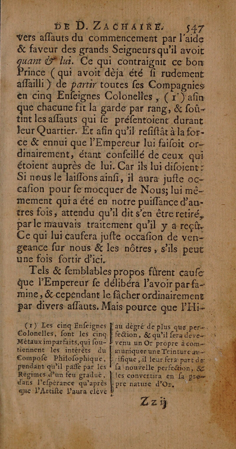 VRP AT ET dpt Î &gt; 44 L À ef : SR dE th à we Gt We DE D.ZACHAIRE s47 Vers affauts du commencement par l’aide &amp; faveur des grands Seigneurs qu’il avoit quant lu. Ce qui contraignit ce bon Prince ( qui avoit dèja été fi rudement affaill } de partir toutes fes Compagnies én cinq Enfeignes Colonelles, ( r' afin qué chacune fit la garde par rang, &amp; foû- tint les affauts qui fe préfentoient durant teur Quartier. Et afin qu’il refiftät à la for- ce &amp; ennui que l'Empereur lui faifoit or- dinairement, étant confeillé de ceux qui étoient auprès de lui. Car ils lui difoient: S1 nous le laïffons ainfi, il aura jufte oc- cafion pour fe mocquer de Nous; lui mé tres fois, attendu qu’il dit s’en étreretiré, par le mauvais traitement qu'il y a rec. Ce qui lui caufera jufte occafion de ven- geance fur nous &amp; les nôtres, s'ils peut une fois fortir d'ici. ÉD R SOE à Tels &amp; femblables propos fürent caufe que l'Empereur fe délibéra l'avoir parfa- mine , &amp;-cependant le fâcher ordinairement €olonelles, font les cinq Métaux imparfaits,qui fou- tiennent les intérêts du :müumquer une Teinture au. 4 €ompofé Philofophique, Erifique ,il leur fera part de 4 z 3.5: Ta VIEN a 3 4 1 €, RER SE TR pendant qu’il pañe par les F {a nouvelle perfeétion,. &amp; Régimes d’un feu gradué, les convertira en fa | (r) Les cinq Enfeignes Fe dégré de plus que per. ; 1 * 4 nñ re le a dars l’efpérance qu’après pre nature d'Or, ES S DIS PARU; Le à que l’Artifte Laura eleve Zzÿ [Tes