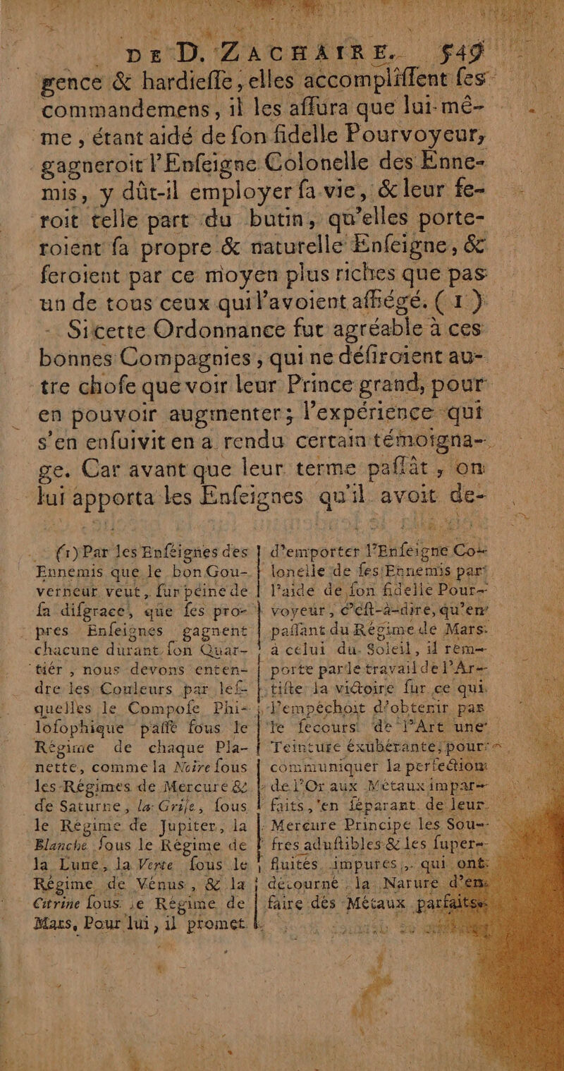 - Ÿ 2 CRU QULRE à à dis ec Le ! UE (NEA SRE \ 5 SCAN * ; Se Let JUPE TT STE MECS DE D. Zac | ACHAIRE. $49 gence &amp; hardiefe ,elles accompliffent fes commandemens, il les affura que lur-mê- . me , étant aidé de fon fidelle Pourvoyeur, di. _gagneroit lEnfgigne Colonelle des Enne- “ mis, y dût-1l employer fa vie, &amp; leur fe- roit telle part du butin, qu’elles porte- roient fa propre &amp; naturelle Enfeigne, &amp; feroient par ce moyen plus riches que pas un de tous ceux quilavoient afhégé. (1) - Sitcette Ordonnance fut agréable à ces | bonnes Compagnies, quinedéfiroientau- : tre chofe que voir leur Prince grand, pour en pouvoir augmenter; l'expérience qui s’en enfuiviten a rendu certain témoigna- ge. Car avant que leur terme paflèt , on Jui apporta les Enfeignes qu'il avoit de- 154 RCE ï 4 : À AS d’enrporter l’Enfeigne Co Ennemis que. le bon Gou- | lonelle de fes'Ennemis part verneur veut, fur péine de | l'aide de fon fidelle Pour fa difgrace, que fes pro- | voyeur, ©éft-à-dire, qu’ew a$ pres Enfeignes gagnent | pañant du Régimede Mars: chacune durant fon Guar- ! à celui du. Soleil, 4 rem ‘tiér , nous devons enten- | porte pardetravailde Ar ï dre les Couleurs par lef- Ftifte la vidoire fur ce qui CR quelles le Compofe Phi- ; Jempéchoit d'obtenir pas © à lofophique pañt fous le |'te fecours de lArt une Régine de chaque Pla- | Teinture éxubérante;/pour's, nette, comme la Noire fous | communiquer la pertetiom les-Régimes de Mercure &amp;.h del’Or aux Métauximpars | de Saturne, l4: Grile, fous | faits, 'en féparant. de leur. le Régime de Jupiter, la |: Mercure Principe les Sou=- Blanche fous le Régime de | fres aduflibles &amp; les fuper=- la Luue, la Verte fous le ? fluités. impures,,. qui Régime de Vénus, &amp; la } détourné . la Narure. Citrine (ous. je Régime de | faire dés Métaux parf Macs, Pour lui, il promet L HT {i)Par les Enféignes des |--mpopetes es: ms Mer tit &amp; ! f ÿ + , + EU*, 4