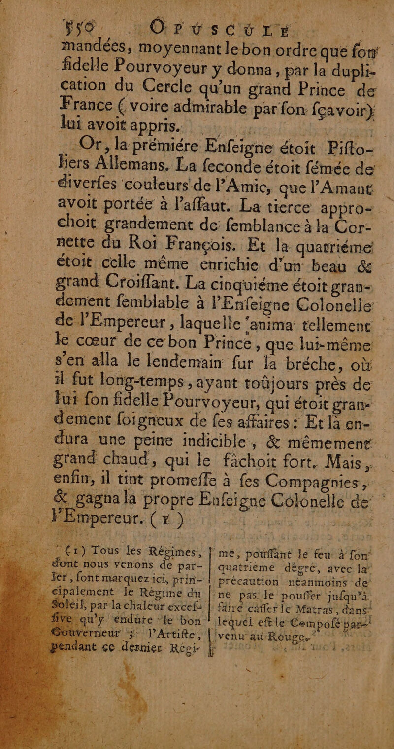 HS MEET MS _ mandées, moyennant le bon ordre que fo fidelle Pourvoyeur y donna, par la dupli- . Cation du Cercle qu'un grand Prince de France ( voire admirable par fon fçavoir} lui avoïtappris. Nr At | .- Or, la prémiére Enfeigne étoit Piffo- Hiers Allemans, La feconde étoit fémée de diverfes couleurs de PAmie, que l’Amant | avoit portée à l’affaut, La tierce appro- _choit grandement de: femblance à la Cor- nette du Roi François. Et la quatriéme étoit celle même enrichie d’un beau &amp; grand Croïffant. La cinquiéme étoit gran dement femblable à l'Enfeigne Colonelle de l'Empereur , laquelle “anima tellement | le cœur de ce bon Prince, que lui-même: s’en alla le lendemain fur la bréche, où 1 fut long-temps , ayant toûjours près de’ fui fon fidelle Pourvoyeur, qui étoit gran _dement foigneux de fes affaires: Et là en- _ dura une peine indicible, &amp; mêmement . grand chaud, qui le fâchoit fort. Mais, enfin, il tint promeffe à fes Compagnies, &amp; gagna la propre Enfeigne Colonellé de: ; Le F “mpereur. (x } D RTE | me, potffant le feu. à fon’ dont nous venons de par- | quatriéme dèpré, avec 12° _ er, font marquez ici, prin- | précaution néanmoins de’ alement le Régime du |:ne pas le pouffer jufqu'à. ; par la chaleur éxcef |: fâiré câfler le Matras. dans” u’y. endüre ‘le bon: iléquéet eftle Cem pole par&lt;* erneur 3 PArtifte, ivenu: ai Rouge..* ST MD né çe dernier Régi | 200% 4 mc) We Cr) Tous les Répimes, re ant