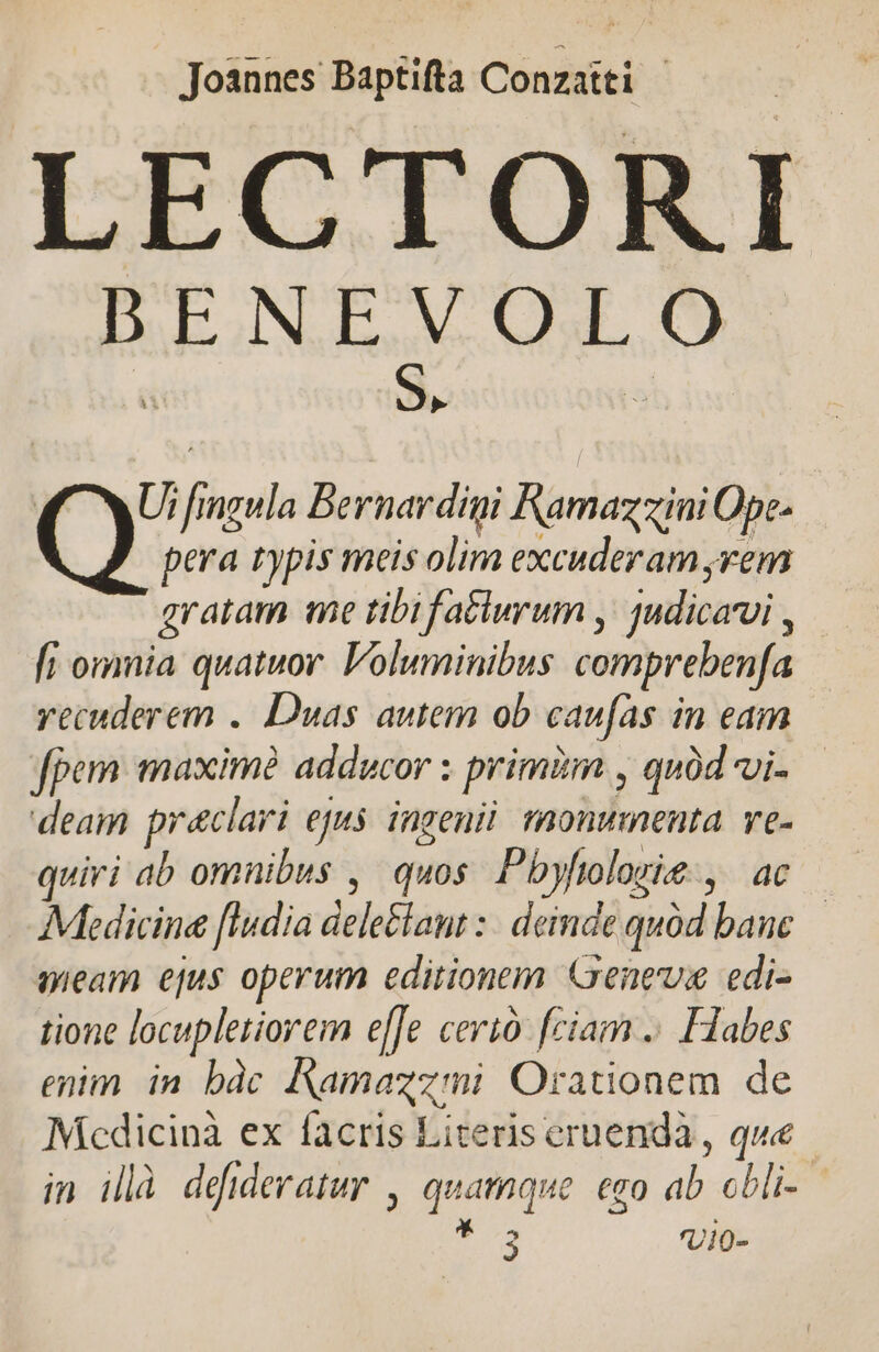 Joannes Baptifta Conzatti LECTORI BENEVOLO » KC XU fmgula Bernardigi Ramazzini Ope- pera typis meis olim excuderam,rem gratam me tibifatlurum ,' judicarui , [i omnia quatuor. Voluminibus comprebenfa recuderem . Duas autem ob caufas in eam fpem maxime adducor : primiim , qud vi- deam praeclari ejus ingeni monumenta. ve- quiri ab omnibus , quos. Pbyftolorie ,. ac Medicine [ludia dele&amp;laut :- deinde quód bane meam ejus operum editionem Genes edi- tione locupletiorem e[[e cerió [ciam .. Habes enim in bàc Namazzmi Orationem de Mcdicinà ex facris Literis eruendà , que in illà deideratur , quamque. ego ab obli- Td Vio-