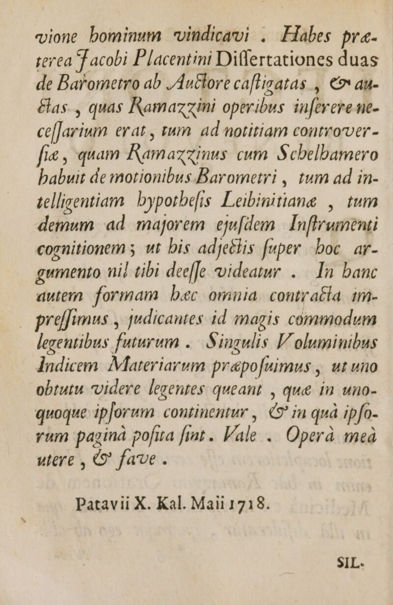 vione bominum vindicavi . Habes pra. terea T acobi Placentini Differtationes duas de Barometro ab ,Au&amp;lore cafligatas , € au- &amp;as., quas Kamazzini operibus infevere ne- ce[]arium erat , tum ad notitiam controrver- fie , quam Ramazzinus cum. Scbelbamero babuit de motionibus Barometri , tum ad in- tellisentiam. | bypotbefis Leibinitiang , tum demum ad. majorem. eju[dem. | Inflrumenti cognitionem s wt bis adje&amp;lis fuper boc. ar- gumento ni] tibi dee[Jo videatur. .— In banc autem. formam. bec omnia. contratla. im- preffimus , judicautes id magis commodum legentibus futurum .— Singulis Voluminibus lndicem. Materiarum prapofuimus , ut uno obtutu videre legentes queant , que in uno- quoque ipjorum continentur , C9 in quà ipfo- rum paginà pofita fint . Vale... Operà meà utere , Q' fave. Patavii X. Kal. Maii 1718. SIL.