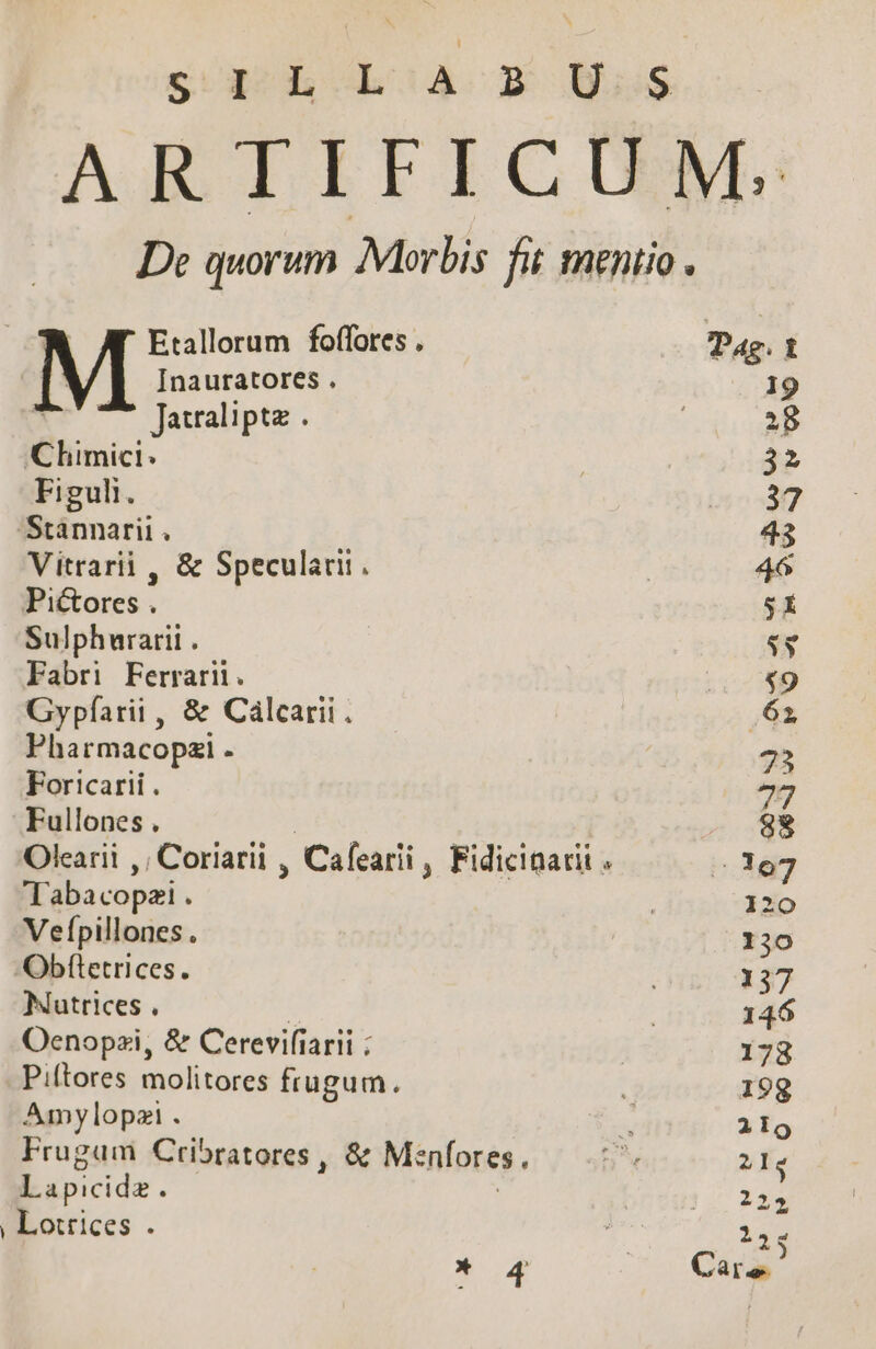 sod. hoa X Uus De quorum Morbis fit mentio. » Etallorum foffores . Tae. t M [nauratores . 19 ^ Jarraliptz . | 28 Clhimici: | 32 Figuli. 37 Stánnarii . 43 Vitrarii , &amp; Specularii. | 46 Pictores . sí Sulphurarii . ss Fabri Ferrarii. T Gypfíarii , &amp; Calcarii. Lr Pharmacopzi - 73 Foricarii . 727 Fullones . | 88 Olearii ,; Coriarii , Cafearii , Fidicinadi ; 53107 Tabacopei . | 120 Vefpillones. | 130 Obftetrices. ; 137 Nutrices . : | 146 Oenopzi, &amp; Cerevifiarii | 178 Piftores molitores frugum. 199 Amylopzi . x 219 Frugam Cribratores, &amp; Menfores., D. 21s Lapicide. TZ | Lotrices . iig