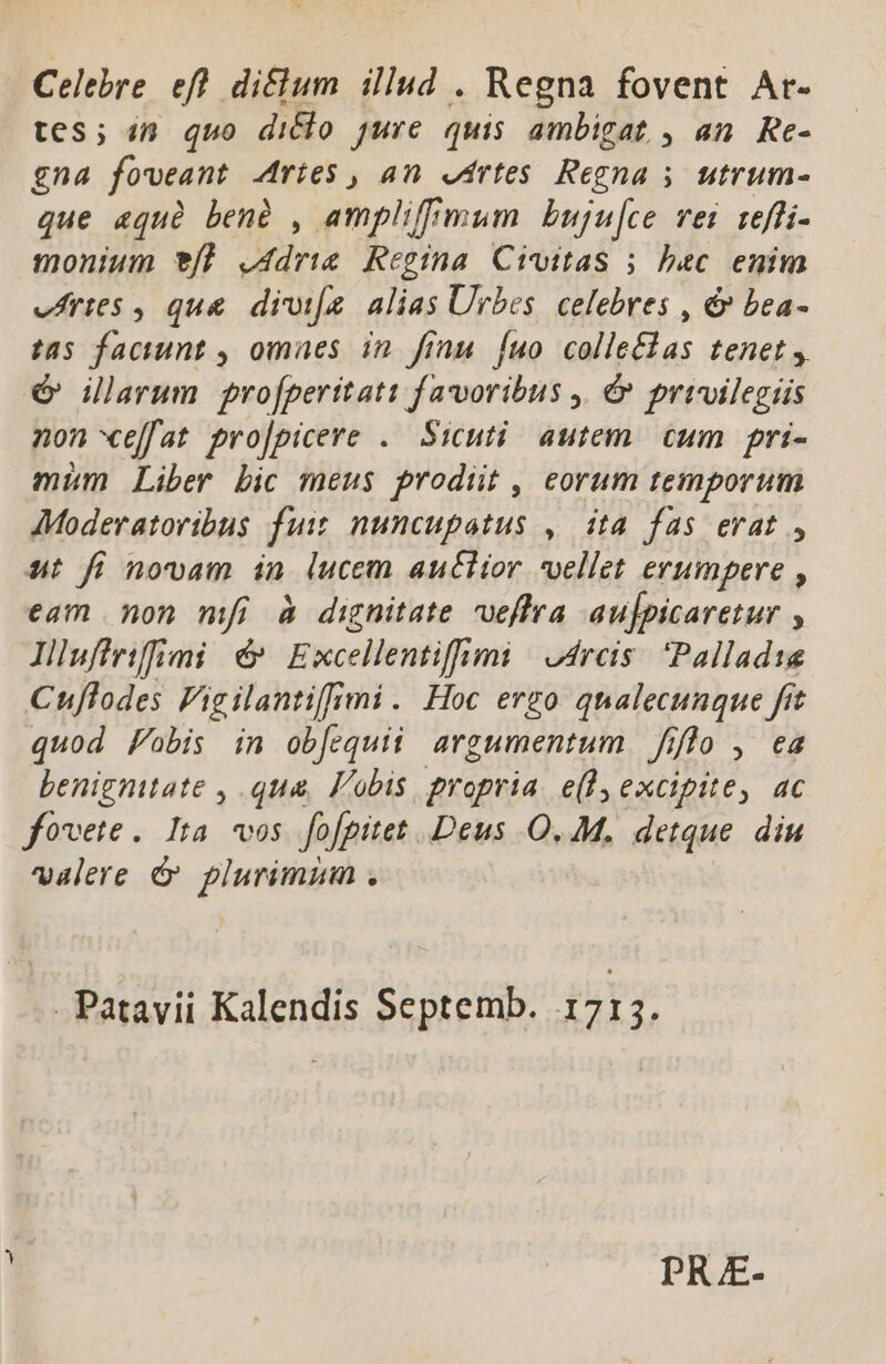 Celebre efl diclum iliud . Regna fovent Ar- tes; in quo dicio jure quis ambigat , an. Re- gna foveant Aries , an etrtes Regna ; ; utrum- que «quà benà , amplifimum Lbuju[ce vei reffi- monium 9f] j4drie Regina. Civitas 5 bac enim vArtes , que divifa alias Urbes. celebres , &amp; bea- tas faciunt , omaes in. finu. [uo colle£tas tenet, é illarum pro[perttati favoribus ,. &amp; privilegiis non effat pro|picere . Sicuti. autem. cum | pri- mim Liber bic meus prodüt , eorum temporum AModeratoribus fuit nuncupatus ,. dta fas erat , ut fi novam in lucem auctior vellet erumpere , eam non mfi à dignitate veffra aujpicaretur y Illuffrifimi &amp; Excellentiffi mi cres Pallad1e Cuflodes Fig ilanti[fr mi. Hoc ergo qualecunque ftt quod Fobis in obfequii argumentum fiflo , ea benignitate , qua, Vobis, propria e(l excipite, ac fovete. Ita vos fofpitet Deus O. M. detque. diu valere &amp; plurimum . Patavii Kalendis Septemb. 1 713. PR E-