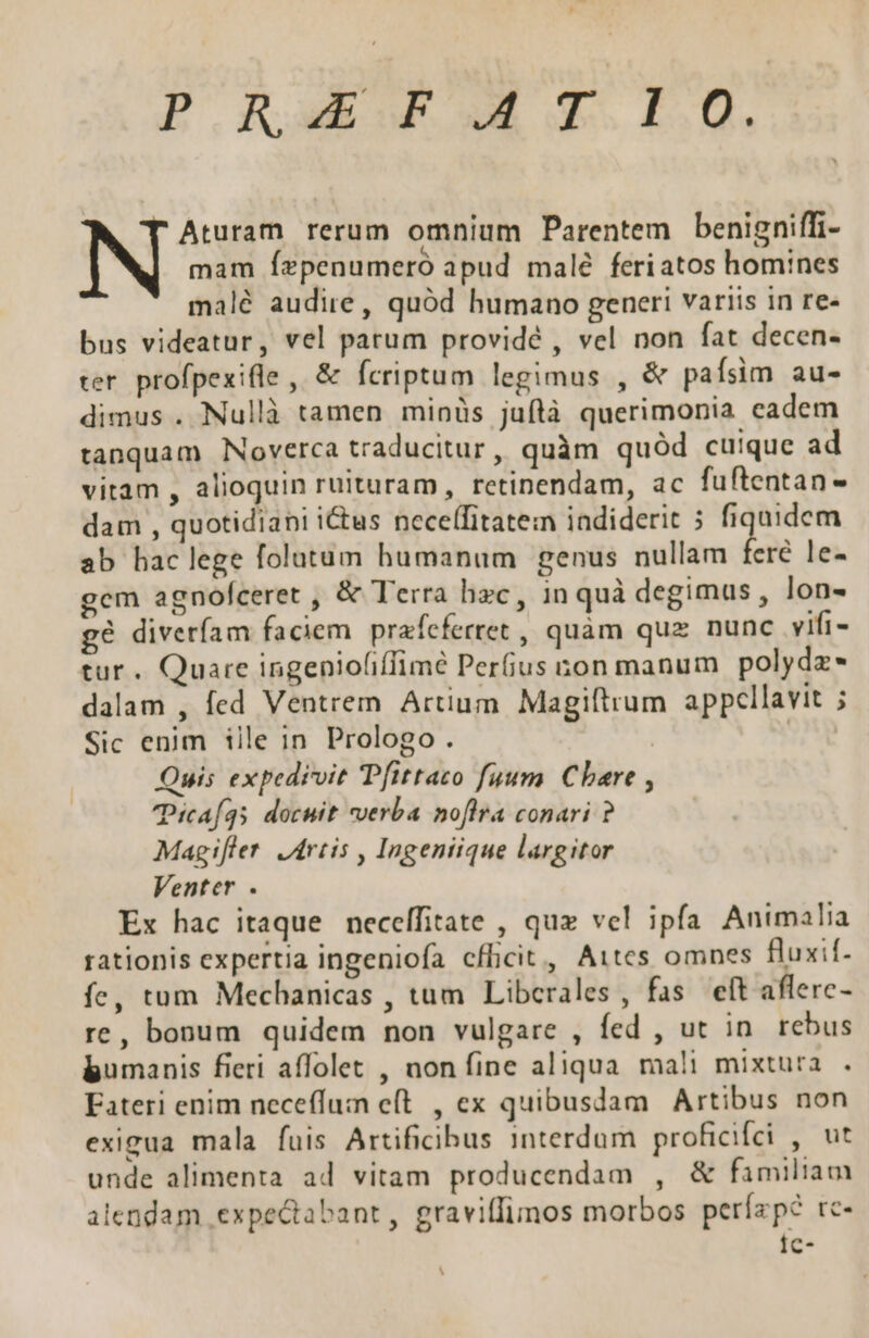 P RAETIS Aturam rerum omnium Parentem benigniffi- mam Íepenumero apud malé feriatos homines malé audire, quód humano generi variis in re- bus videatur, vel patum providé , vel non fat decen- rer. profpexifle , &amp; fcriptum legimus , &amp; pafsim au- dimus . Nullà tamen minüs juflà querimonia eadem tanquam Noverca traducitur, quàm quód cuique ad vitam , alioquin ruituram, retinendam, ac fuftentan- dam , quotidiani i&amp;us neceffitatem iadiderit 5 fiquidem ab haclege folatum humanum genus nullam fere le- gem agnofceret , &amp; Terra hec, in quà degimus, lon- g9 diveríam faciem. prafefertet , quam quz nunc vifi- tur. Quare ingeniofiffimé Perfius ton manum polydz* dalam , fed Ventrem Artium Magiftrum appellavit ; Sic enim iile in Prologo . | | Quis expedivit Tfittato fuum. Cbare , TPicaf35 docuit verba noflra conari ? Magifler. Jdrtis , Ingeniique largitor Venter . Ex hac itaque neceffitate , quz vel ipfa Animalia rationis expertia ingeniofa cfBcit, Aites omnes fluxif- íc, tum Mechanicas , tum Libcrales, fas eft aflerc- re, bonum quidem non vulgare , fed , ut in. rebus bumanis fieri affolet , non fine aliqua mali mixtura . Eateri enim neceffum eft. , ex quibusdam Artibus non exigua mala fuis Artificibus interdum proficifci , ut unde alimenta ad vitam producendam , &amp; familiam alendam expectabant, graviffimos morbos perízp? rc- Ic- iU