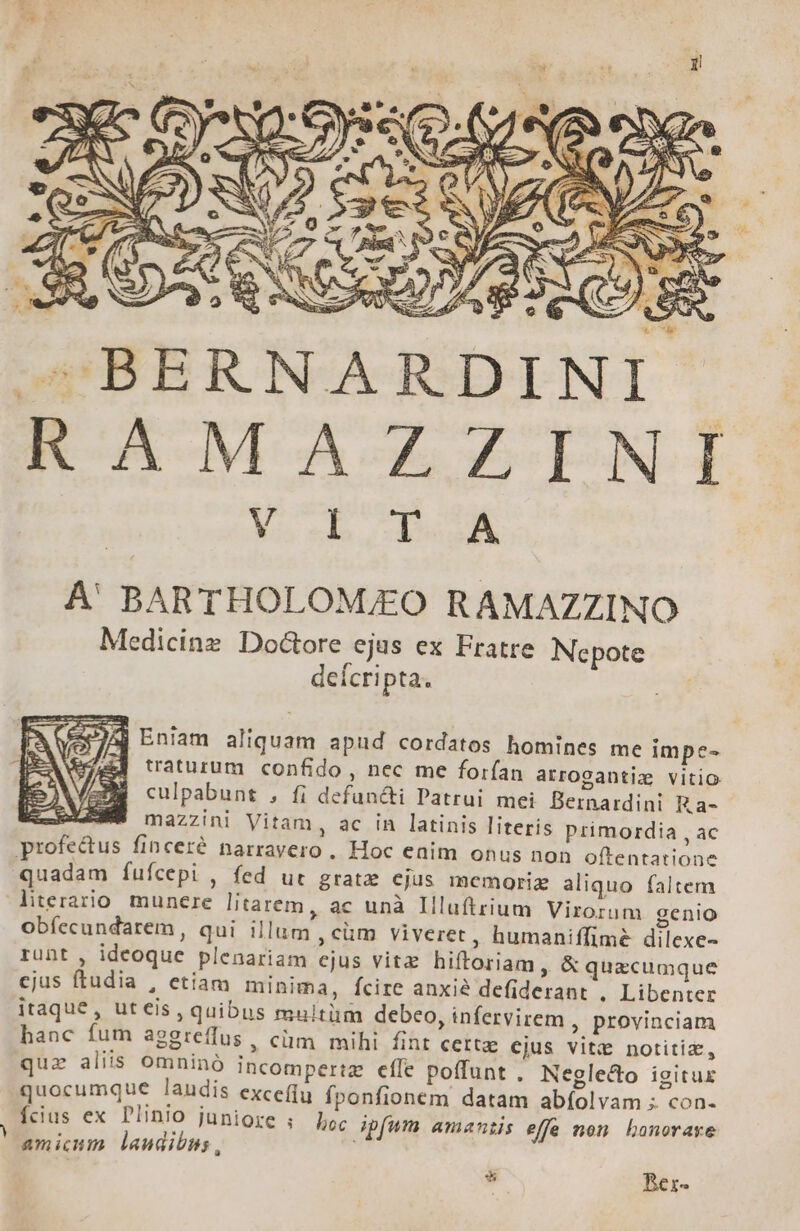 BERNARDINI R-AMAGZUNI | M oh a À' BARTHOLOM/EO RAMAZZINO Medicinz. Doctore ejus ex Fratre Nepote deícripta. fer 7A) Eniam aliquam apud cordatos homines me impe- &amp;4 traturum confido , nec me forfan arrogantiz vitio culpabunt , fi defun&amp;ti Patrui mei Bernardini Ka- «- mazzini Vitam, ac in latinis literis primordia , ac profe&amp;us finceré narrayero , Hoc eaim onus non oftentatione quadam fufícepi , fed ur grate cjus memoriz aliquo faltem literario munere litatem, ac unà Illuftrium Virorum genio obíecundarem, qui illum , cüm viveret, humaniffime dilexe- runt , ideoque plenariam ejus vitz hiftoriam , &amp; quacumque cjus ftudia , etiam minima, fcire anxié defiderant , Libenter itaque, uteis, quibus multüm debeo, infervirem , provinciam hanc fum aggreffus , cüm mihi fint cette cjus vitt&amp; notitiz, quz aliis omninó incompertz effe poffunt . Neglecto igitur quocumque laudis exceffu fponfionem datam abíolvam ; con- Ícius ex Plinio juniore ; Loc ipfum amanis effe non Lhonoraye amicum laudibus, * Bex-