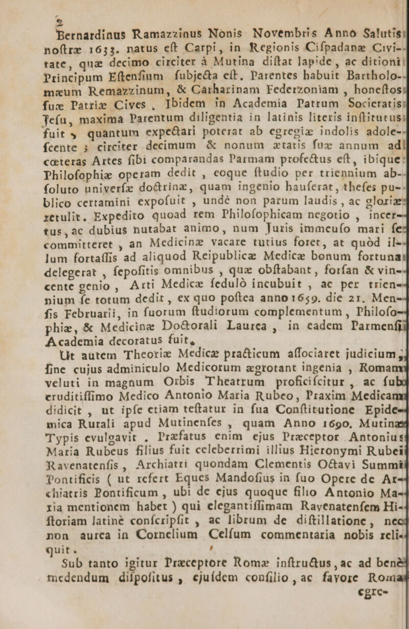 J  | Bernardinus Ramazzinus Nonis Novembris Anno Salutis: noítre 1633. natus eft Carpi, in Regionis Cifpadanze Civi- tate, qna decimo circiter à Mutina diftat lapide , ac ditiont: Principum Eftenfium | fubjecta e(t. Parentes babuit Bartholo- mazum Remazzinum, &amp; Carharinam Federzoniam , honeítos fuz Datriz Cives , Ibidem in Academia Patrum Societatis Jefu, maxima Parentum diligentia in latinis literis inftitutus: fuit 4 quantum expeGari poterat ab egregiz indolis adole- fcente ; circiter decimum &amp; nonum ztatis fux annum ad coteras Artes fibi comparandas Parmam profc&amp;us e(t, ibique: Philofophiz operam dedit , eoque (ftudio per triennium ab- foluto univerífz do&amp;rinz, quam ingenio hauferat, thefes pu-. blico certamini expofuit , undé non parum laudis , ac glori xetulit, Expedito quoad rem Philofophicam negotio , incer tus,ac dubius nutabat animo, num Juris immeufo mari fe committeret , an Medicinz vacare tutius foret, at quód il- lum fortaffis ad aliquod Reipublice Medice bonum fortuna delegerat , fepofitis omnibus , quz obftabant, forfan &amp; vin- cente genio , Arti Medice feduló incubuit , ac per trien- nium fe totum dcdit , ex quo poftea anno 1659. die 21. Men- fis Februarii, in fuorum ftudiorum complementum , Philofo phie, &amp; Medicine Do&amp;orali Laurea , in eadem Parmenfi Academia decoratus fuit, Ut autem Theorie Medicz pra&amp;icum affociaret judicium; [ine cujus adminiculo Medicorum &amp;grotant ingenia , Roma veluti in magnum Orbis Theatrum proficifcitur , ac fu cruditiffimo Medico Antonio Maria Rubeo, Praxim Medica didicit , ut ipfe etiam teftatur in fua Conflitutione Epid mica Rurali apud Mutinenfes , quam Anno 1690. Mutin Typis evuleavit . Przfatus enim ejus Preceptor Antonius Maria Rubeus filius fuit celeberrimi illius Hieronymi Rubei Ravenatenfis , Archiatri quondam Clementis O&amp;avi Summi Tontificis ( ut rcfert Eques Mandofius in fuo Opere de Ar «hiatris Pontificum , ubi de ejus quoque filio Antonio Ma ria mentionem habet ) qui clegantiffimam Rayenatenfem Hi- ftoriam latine confcripfit , ac librum de diftillatione, ne non aurca in Cornelium Celfum commentaria nobis rcli- quit. , Sub tanto igitur Praceptore Romz inftru&amp;us, ac ad ben medendum difpofitus , cjuídem «confilio, ac fayore Roai egre-