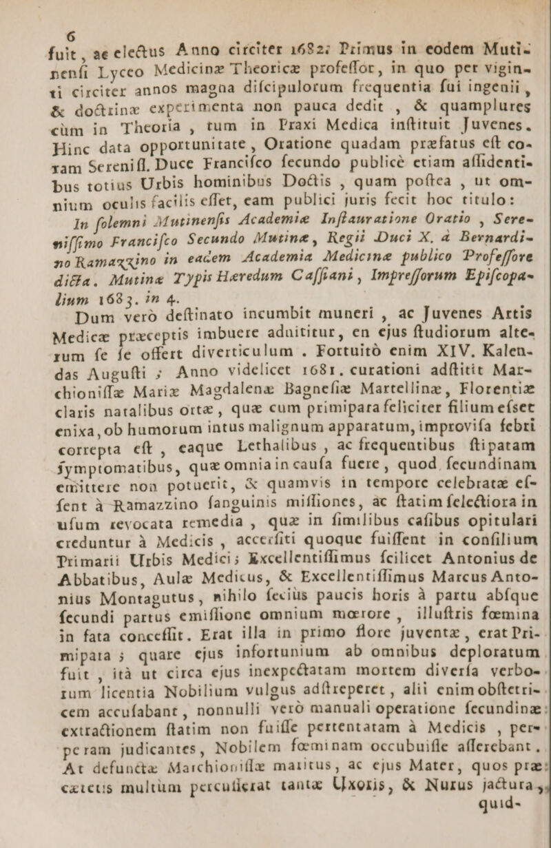 fuit, ae eletus Anno circiter 1682; Piimus in eodem Muti- peníi Lycco Medicinz Theorice profe(for, in quo per vigin- ti circiter annos magaa diícipulorum frequentia fui ingenii , &amp; do&amp;iinx experimenta non pauca dedit , &amp; quamplures cüm in Theoria , tum in Praxi Medica inftituit Juvenes. Hinc data opportunitate , Oratione quadam prazfatus eít co- xam Serenifl, Duce Francifco fecundo publice etiam affidenti- bus totius Urbis hominibus Doctis , quam poftea , ut om- nium oculis facilis effet, eam publici juris fecit hoc titulo: In folemni Mutinenfis Academie In[lauratione Qratio , Sere- ni(fimo Francifco Secundo Mutin&amp;, Regii .Duci X, à Bernardi- no Ramaxxino in eacem Academia Medicime publico Profeffove di&amp;a. Mutine Typis Heredum Ca[fani , Imprefforum. Epifcopa- lium 16835. in 4. Dum veró deítinato incumbit muneri , ac Juvenes Artis Medica praceptis imbuere aduititur, en ejus ftudiorum alte- rum fe fe offert diverticulum . Fortuitó enim XIV. Kalen- das Augufti ; Anno videlicet 1681. curationi adítitit Mar- chioniffe Marix Magdalene Bagnefis Martellinz , Florentiz claris natalibus orte , qua cum primipara feliciter filium efset enixa, ob humorum intus malignum apparatum, improvifa febri correpta cft , eaque Lethalibus , ac frequentibus fítipatam jymptomatibus, quz omniain caufa fuere, quod. fecundinam euitterc non potuerit, &amp; quamvis in tempore celebratae eí- fent à Ramazzino fanguinis miffiones, ac ftatim felectiora in ufum revocata remedia , quz in fimilibus cafibus opitulari creduntur à Medicis , acceifiti quoque fuiffent in confilium Trimarii Urbis Medici; Kxcellentiffimus fcilicet Antonius de Abbatibus, Aule Medicus, &amp; Excellentiffimus Marcus Anto- nius Montagutus , mihilo fecius paucis horis à partu abfque fecundi partus emiffionc omnium marore , illuftris foemina in fata conceffit. Erat illa in primo flore juventz , erat Pri- mipara ; quare ejus infortunium ab omnibus deploratum fuit , ità ut circa ejus inexpc&amp;tatam mortem diverfa verbo- rum licentia Nobilium vulgus adítreperet , alii enimobftetri- cem accufabant, nonnulli veró manuali operatione fecundinz cxira&amp;ionem ftatim non fuiffe pertentatam à Medicis , pere: pcram judicantes, Nobilem foeminam occubuifle afferebant , At defuncta Marchiooifle maritus, ac ejus Mater, quos prae: cxicus multüm percufierat tant: Uxoris, X Nurus jactura, e quid- --