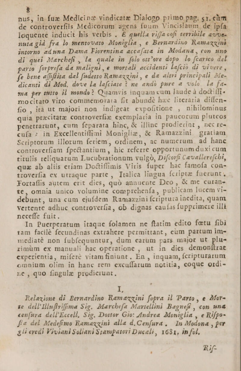 C1 49 3 E aon utt L5 T7 ; 2! $ |  nus, in fuz Medicinz vindicate Dialogo primo pag. cy. clum. de controverfiis Medicorum agens fuum Vincislaum de. pía. loquente inducit his verbis . £ quella vifa cofr terribile avues nutagid fra lo mentovato Moniglia , e Bevnardino Ramazzink. intorno ednna Dama Fiorentina acca(ata in Modana, con uno di quei Marchefi , la quale in folo ot^ore dopo lo fcarico del pario. fovprefa da maligni, e mortali accidenti lafcio di vivere , fe bene affiffita dal fudetto Ramazzini, e da altri principali Ae- dicanti di Mod, deve la lafciate : ne ando pure a volo la fa- ma per tito i] mondo? Quamvis inquam cum laude à doctiffi mocitato viro commemoraia fit abunde hac literaria diffen- fio , ità ut majori non indigeat expofitione , nihilominus quia precitate controverfizs exemplaria in paucorum pluteos penetrarunt, cum feparata hinc, &amp; illinc prodieriat , nec re- cufa : in Excellentiffimi Moniglie, &amp; Ramazzini! gratiam Scriptorum illorum feriem, ordinem, ac numerum ad hanc controverfiam fpe&amp;antium, hic referre opportunumduxi cum titulis reliquarum Lucubrationum vulgo, Difcorff Cavallerefcbi, quz ab aliis etiam Do&amp;tiffimis Viris fuper hac famofa con- troverfia ex utraque partc , Ttalica lingua fcripta fuerunt, Fortaffis autem erit dies, quó annuente Dco , &amp; me curan- tc, omnia unico volumine comprehenfa, publicam lucem vi- debunt, una cum ejuídem Ramazzini fcriptuza inedita, quam. vertente adhuc controverfia, ob dignas cauías fupprimere illi neceffe fuit. In Puerperatum itaque folamen ne ftatim edito fetu fibi tam facilé fecundinas extrahere permittant, eum partum im- mediaté non fubfequuntur, dum carum pars major ut plus rimüm ex manuali hac operatione , ut in dics demonílrat experientia, miferé vitamfiniunt, En , inquam, fcripturarum omnium olim in hanc rem excuífarum notitia, coque ordi- ne, quo fingule prodierunt. Relazione di Bernardino Ramazmini fopra il Parto, e Mor- ze. dell'Illuffviffma Sig. Marchefa Maviellini Bagneff , con una cenfura dell'Eccell, Sig. Dottor Gio: Andrea Moniglia , e Rifpo- fía del Medefimo Ramazzini alla d, Cenfura . — In Modona , per &amp; Ui eredi Viviani Soliani $Sampatori Ducali, 1681, in fol, | Rif 