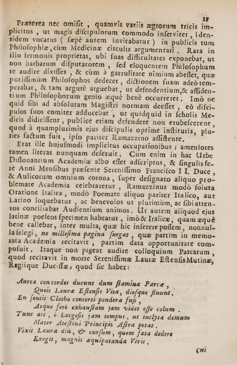 Preterea nec omifit , quamvis variis vStorum tricis im» plicitus , ut magis difcipulorum commodo infervitet ,iden- tidem vocatus ( fepé autem invitabatur) in publicis tum Philofophiz,cüm Medicine circulis argumentari, Rara in illo fermonis proprietas, ubi fuas difficultates exponebat, ut non barbarum difputatorem , fed eloquentem Philofophum te audire dixiffes , &amp; cüm 3 garrulitate nimium abeffet, quz potifimüm Philofophos dedecet , dictionem fuam adco tem- perabat, &amp; tam arguté arguebat, ut defendentium,&amp; affiden- tium Philofophorum genio xqu&amp; bené occurreret. Imó ne quid fibi ad abfolutam Magiítri normam deeffet , €Ó difci. pulos fuos comiter adduccebat , ut quidquid in fcholis Me- dicis didiciffent , publicé etiam defendere non crubefcerent , quod à quamplurimis ejus difcipulis optimé inftitutis, plu- res fa&amp;um fuit, ipfo pariter Ramazzino affiftente, Erat ille hujufmodi implicitus occupationibus ; ameniores tamen literas nunquam deferuit; Cüm enim in hac Urbe Diffonantium Academiz albo effet adícriptus, &amp; fingulis fe- i€ Anni Menfibus przfente Sereniffimo Francifco I I. Duce, &amp; Aulicorum omnium corona , fuper defignato aliquo pro- blemate Academia celebraretur , Ramazzinus modó foluta Oratione italica , modó Poemate aliquo pariter Italico, aut Latino loquebatur , ac benevolos ut plurimüm, ac fibiatten- tos conciliabat Audientium animos, Ut autem aliquod ejus latinz. pocíeos fpecimen babeatur , imó&amp; Italice, quam equé bene callebat, inter multa, quz hic inferere poílem, nonnul- laíelegi, ne milleffma pegina fwrgat , qua partim in memo- Jata Academia recitavit , partim data opportunitate com« pofuit, Itaque non pigeat audire colloquium Parcarum , quod recitavit in morte Sereniffimz Laurz EftenfisMutine, » Regiique Duciffz; quod fic haber: | Krea concordes ducunt. dum flamina Parce Js Queis Lauve Effenfis Vita, diefque finunt, En. fentit! Clotho contorti pondera ff , 4ique feré exbauflam jam videt effe colum , Tunc ait, 0 Lacgefis jam iempus , ut inclyta. demum Mater. Ateflini Principis Afra petat, Vixit Laura di, €* curfum , quem fata dedere Exegu, magnis equiparanda Viris, R €