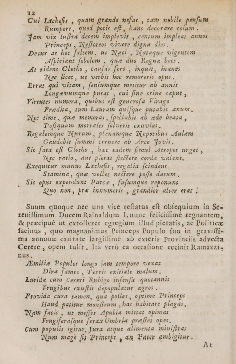 Cui Lachefis , quam grande nefas , tam nobile penfum Rumpere , quod, potis eft, banc decorare colum . dam vix lwffra decem implevit , centum impleat annos Princeps , Ne[loreos -oivere digna dies. Detur at boc faltem, ut (Nati , Nataque vvigentem .Afpiciant fobolem , que duo Regna beer. At videns Clotbo , caufas fers , inquit, inanes Wec licet , uz verbis boc remoreris opus. Errat qui vitam , feniumque metitur ab annis Longe'umqne putat , cui fine crine caput , Virtutes numera, quibus eff generofa Virago Pradita, tum Lauram quifque putabit anum, (Nec time, que memoras , fpeciabit ab ede beata , Pofiquam mortales foluerit exuvias, Regalemque INuvrum , plenamque Nepotibus Aulam Gaudebit fummi cernere ab. Zrce jovis. Sic fata efl Clotho , bec eadem fimul .atropos urges , (Nec ratio, aut pietas flecfere corda valent. Exequitur munus Lachefis , vegalia. fcindens Stamina, que vellet necfere poffe datum, Sic opus expendunz Parce , fufumque reponunt Quo non, pre innumeris , grandior alier erat , Suum quoque nec una vice teftatus eft obíequium in Se- reniffimum Ducem Kainaldum I.nunc feliciffimé regnantem, &amp; przecipué ut extolleret egregium illud pietatis, ac Politica facinus , quo magnanimus Princeps Populo fuo in graviffi- ma annonz caritate largiífime ab exteris Provinciis advecta Cerere , opem tulit, Ità vero ea occafione cecinit Ramazzi- nus. ZEmilie Populos longo jam tempore vexat Dira fames , Terris exitiale malum. Lurida cum Cereri. Rubiso infenfa quotannis Frugibus exwuflis depopulatuy agros . Provida cura zamen, qua polles, optime Princeps Haud patitur. mon[Irum ,bas babitare plagas, Nam facis , ut meffes Apulia mittas opimas Frugiferafque ferax Umbria preflet opes. Cum populis igitur, Jura atque alimenta minifiras Aum mage (i Princeepi , an. Pater ambigitur.  t