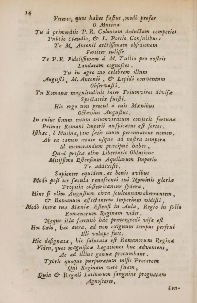 Veteves, qu05. babes faffus ,mod profer 0 Mutina Tu à primordiis P. R. Coloniam deduciam comperies Publio Claudio, €* L. Portio Confulibus: Te M, Antonii arécfiffimam obfidionem Fortiter tuliffe Te D.R. Fidelifgam à M, Tullio pro voffris Laudatam cognofces . Tu in agro tuo celebrem illum Juguf)i, M. Antonii , € Lepidi conventum Obfervafli . Tw Romane magnitudinis inter T'riumviros divife Specatrix fuifli. Hic ergo uon procul 4 iuis Manibus Oavius JAuguflus, In cuius finum totum triumviratum conjecit. fortuna Primas Romani Imperii an[picatus efl fortes. lfübec, Mutina, jam [atis tnum perennarent. nomen, 44b ea tamen etate ufque ad nofira tempora Id memorandum precipue babes , Quod prifce olim. Libertatis Oblatione Miffmo Effenfium Aquilarum. Imperio Te addixifli, Sapienter equidem , ac bonis avibus 3Modo pofi tot fecula venafcenti tmi Nominis glorie Propitia obffetricantur. fydera , Hinc fi olim. Auguflum circa [(cultennam oberrantem , C- Romanum affeffantem. Imperium «vidifli , dModó intra twa Mania Eflenfi in J4ula, Regio in raum Romanorum Reginam vides , Weque illa fortuitó bác pretergredi vifa eff Hoc Calo, bac aura, ad non exiguum tempus perfrui Illi volupe fu. Hic defignata , bic falutasa eff Romanorum Regina Viden, quot magnifice Legationes buc ad'ventens , Ac ad illius genua procumbant , Tybri: quoque purpuratwm mifi: Procerem  Qui Reginam vere fnam , Quia € R«gali Latinorum [anguine prognatam JAgnofcerei , Cen-