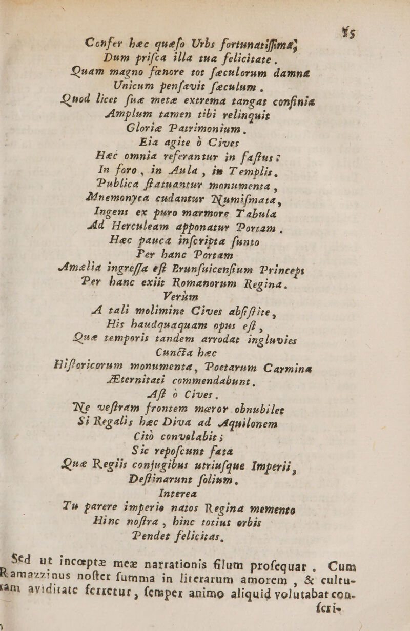 Confey bec quefo Urbs fortunatifima; Dum prifca illa zsa felicitate, Quam magno fenore tot feculorum damna Unicum penfavit feculum . Qnod. licet. fue mete extrema zangas confinia Amplum tamen tibi velinquis Glorie Patimonium. Eia agite 0 Cives Hec omnia referantur in faffus; In foro , in Aula , im T emplis, Publica flatmnantur monumenta , AMnemonyca eudantur INumifmata, Ingens ex puro marmore Tabula Jd Herculeam apponatur Doriam., Hec pauca infcvipta [unto Per banc Portam melia ingreffa eft Brunfuicenfium Princeps Per banc exiit Romanorum Regina. Veriimn A tali molimine Cives abfflite, His baudquaquam opus eff, Que temporis tandem arrodat. ingluties Canta bec Hifloricorum monumenta, Poetavum Caymina AEternitati. commendabun:, AR o Cives, We vefiram frontem. maror obnubilee $i Regalis bec Diva ad Aquilonem Citó con'uelabir ; Sic vepofcunz fata ! Que Regiis conjugibus utriufque Imperii ; Deflinarunz folinm, Interea Ta parere imperio natos Regina memento Hinc noflra , binc totius orbis Pendez felicitas, Sed ut incoptz mez narrationis (lum profequar . Cum R.amazzinus nofter fumma in literarum amorem , &amp; cultu- am aviditate ferretur , femper animo aliquid volutabat con.