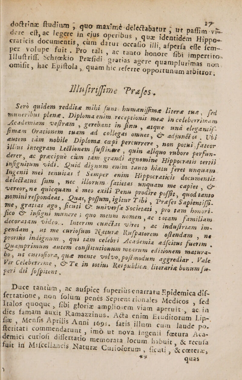 r dere. efh, ac legere in ejus operibus , quz identidem Hippo-- craticis documentis, cüm datur occa(jo illi, afperfa efle fem... per volupe fuit. Pro talt , ac tanto honore fibi impertito. Illuftriff. 5chrekio Przfidi Gratias acere quamplurimas non. omifit, hac Epiftola, quam hic referre opportunum arbitror; Iuftrifime Pra fes. Sero quidem veddite mibi fani. bumaniffme. litere Pe. frd enneribus plene. Diploma enim receptionis meg jin celeberrimam dicademiam veffram , gerebant in fini , aique. una eleganiif- fimam Orationem tuam | ad collegas omnes, Q* adianédos , Ut autem tàm nobile Diploma cepi percurrere , non poti fateor Mns integram Lecfienem . fuflintve , quin aliquo vubore perfan- derer, ac precipue cim iram grandi agnemine Hippocratis terii. infignitum vidi. Quid dignum enim tanto biatu feret ungaaga. Ingenii mei tenmi;as ? Semper enim Hippocraticis documentis. deleé£atus. fó9» , nec. illorum. fatietas 4nquam me capiet, Cr Vereor,ne quicquam &amp; meo exili Pena prodire poffz , qnod tanto aomini re(bondeaz , Qnas, poffum, igitur T ibi » Prefes Sapieniiffi. 9e, gratias ago, ficisti. € nniverfe Societati ; fro tam bonori. fico €7 inficni munere ; qo menm nomen ac totam f4miliam decorasam 'Uideo., Interim cuncías wives ; 4€ indufirinm im- pendam , 4t me curiofumn Namrve Rufpaterem offlendam , n6. prorsus indignam , qui tàm celebri 4cademia adfcitus fuerim, namprimum autem confeitutionuan mearum editionem matura bo, nt curioffora, 2u&amp; mente volvo, poflinodum aggrediar , Vale | Vir Celebereime , C Te in sot: Reipublicae. literarig bonum f a- peri du fofpiteu: . ,, Duce tantüm, ac aufpice fuperiüsenarrata Epidemica dif- fertatione, non folüm penés Septent rionales Medicos , fed talos quoquc , fibi gforiz amplio:em viam apetuit:., ac ia dies famam auxit Ramazzinus, Ada enim Eiuditorum Lip-. ig , Menfis Aprilis Anni 1691. fatis illum cuim laude po. fteritati commendarunt , 1mó ut nova ingenii fattura Aca- demici curiofi differtatio meinorata locum. habuit , &amp; recuía fuit in Mifcellaacis Nature Cuiioiorum » ficuti ,&amp;coetera, * quas