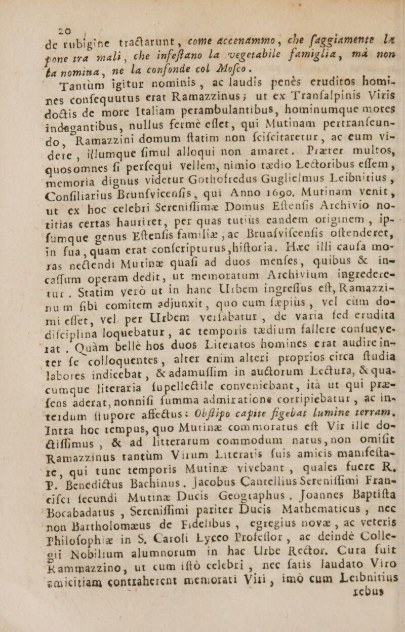 de rubigine tractarunt , come accenammo , che faggiamenie le one sra mali, che infeflano la vvegetabile famiglia, má non Éa nomina, ne la confonde col Mofco. Tantum igitur nominis, ac laudis penés eruditos homi. nes confequutus erat Ramazzinus; ut ex Tranfalpinis Viris do&amp;is de more Italiam perambulantibus, hominumque mores indegantibus, nullus fermé eflet, qui Mutinam pertraníeun- do, Ramazzini domum flatim non fcifcitaretur, ac eum vi- dere , illumque fimul alloqui non. amaret, Prater multos, quosomnes fi perfequi vellem, nimio txdio Lectoribus eflem, memoria dignus videtur Gothofredus Guglielmus Leibnitius , Confiliarius Brunfvicenfis, qui Anno 1690. Mutinam venit, ut ex hoc celebri Sereniffime Domus E(tenfis Archivio no- titias certas hauriret, per quas tutius candem originem , ip- fumque genus Eftenfis familie ,ac Bruafvifcenfis oftenderet, in fua, quam erat conícripturus,hiftoria. Hac illi caufa mo- ras neQendi Mutinz quafi ad duos meníes, quibus &amp; ins caffum operam dedit, ut memoratum Archivium ingredeie- tur. Statim veró ut in hanc Uibem ingreffus eft, Ramazzi- num fibi comitem adjunxit, quo cum fzpiüs, vcl ciim do- mi effet, vel. per Urbem veifabatur , de varia fed erudita difciplina loquebatur, ac temporis tzdium fallere confueye- rat . Quàm belle hos duos Liteiatos homines erat audire in- ter íe colloquentes, alter enim alteri. proprios circa ftudia labores indicebat , &amp; adamuffim in au&amp;orum Lectura, X qua- cumque literaria Íu pelle&amp;ile conveniebant, ità ut qui pre Íens aderat, nonnifi fumma admiratione corripiebatur , ac in» teidum ítupore affc&amp;us: Obflipo capite figebat lumine terram, Intra hoc tempus, quo Mutina commoratus eft Vir ille do- &amp;iffimus , &amp; ad litterarum commodum natus,non omifit Ramazzinus tantüm Virum Literats fuis amicis manifeíta- 1c, qui tunc temporis Mutineg vivebant , quales fuere R, P. Benedi&amp;us Bachinus. Jacobus Cautellius Screniffimi Frans díc fecundi Mutinz Ducis Geographus. Joannes Baptifta Bocabadatus , Sereniffimi pariter Ducis Mathematicus , nec non Bartholomaus dc Fidelibus, egregius nova , ac veteris philofophie in S, Caroli Lycco Profcíflor, ac deindé Colle- cii Nobilium alumnorum in hac Urbe Rceé&amp;tor. Cura fuit Rammazzino, ut cum iftó celebri , nec fatis laudato Viro zmicitiam «ontraherent meniorati Viii , imo cum Leibnitius 74 | rcbus